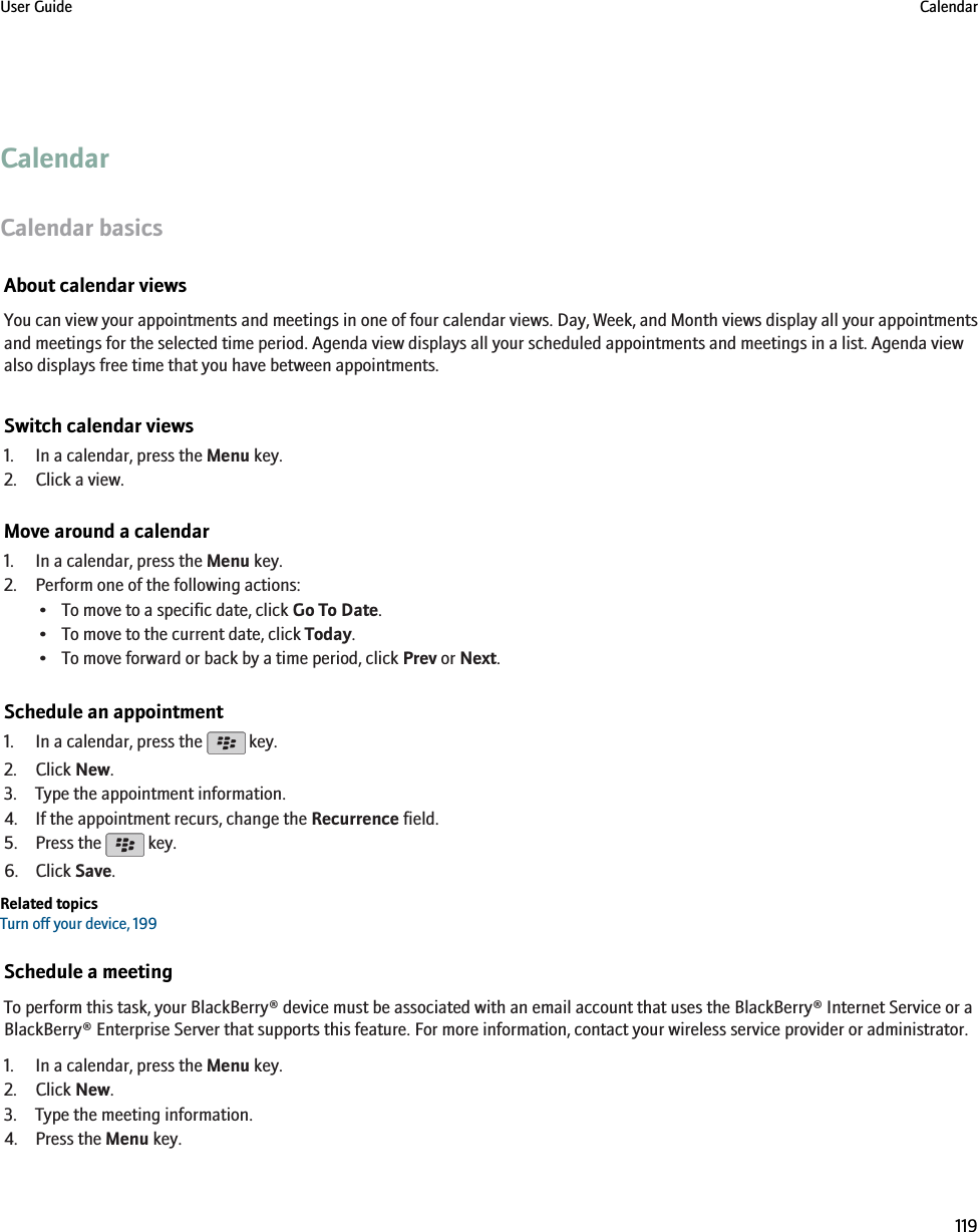 CalendarCalendar basicsAbout calendar viewsYou can view your appointments and meetings in one of four calendar views. Day, Week, and Month views display all your appointmentsand meetings for the selected time period. Agenda view displays all your scheduled appointments and meetings in a list. Agenda viewalso displays free time that you have between appointments.Switch calendar views1. In a calendar, press the Menu key.2. Click a view.Move around a calendar1. In a calendar, press the Menu key.2. Perform one of the following actions:• To move to a specific date, click Go To Date.• To move to the current date, click Today.• To move forward or back by a time period, click Prev or Next.Schedule an appointment1. In a calendar, press the   key.2. Click New.3. Type the appointment information.4. If the appointment recurs, change the Recurrence field.5. Press the   key.6. Click Save.Related topicsTurn off your device, 199Schedule a meetingTo perform this task, your BlackBerry® device must be associated with an email account that uses the BlackBerry® Internet Service or aBlackBerry® Enterprise Server that supports this feature. For more information, contact your wireless service provider or administrator.1. In a calendar, press the Menu key.2. Click New.3. Type the meeting information.4. Press the Menu key.User Guide Calendar119