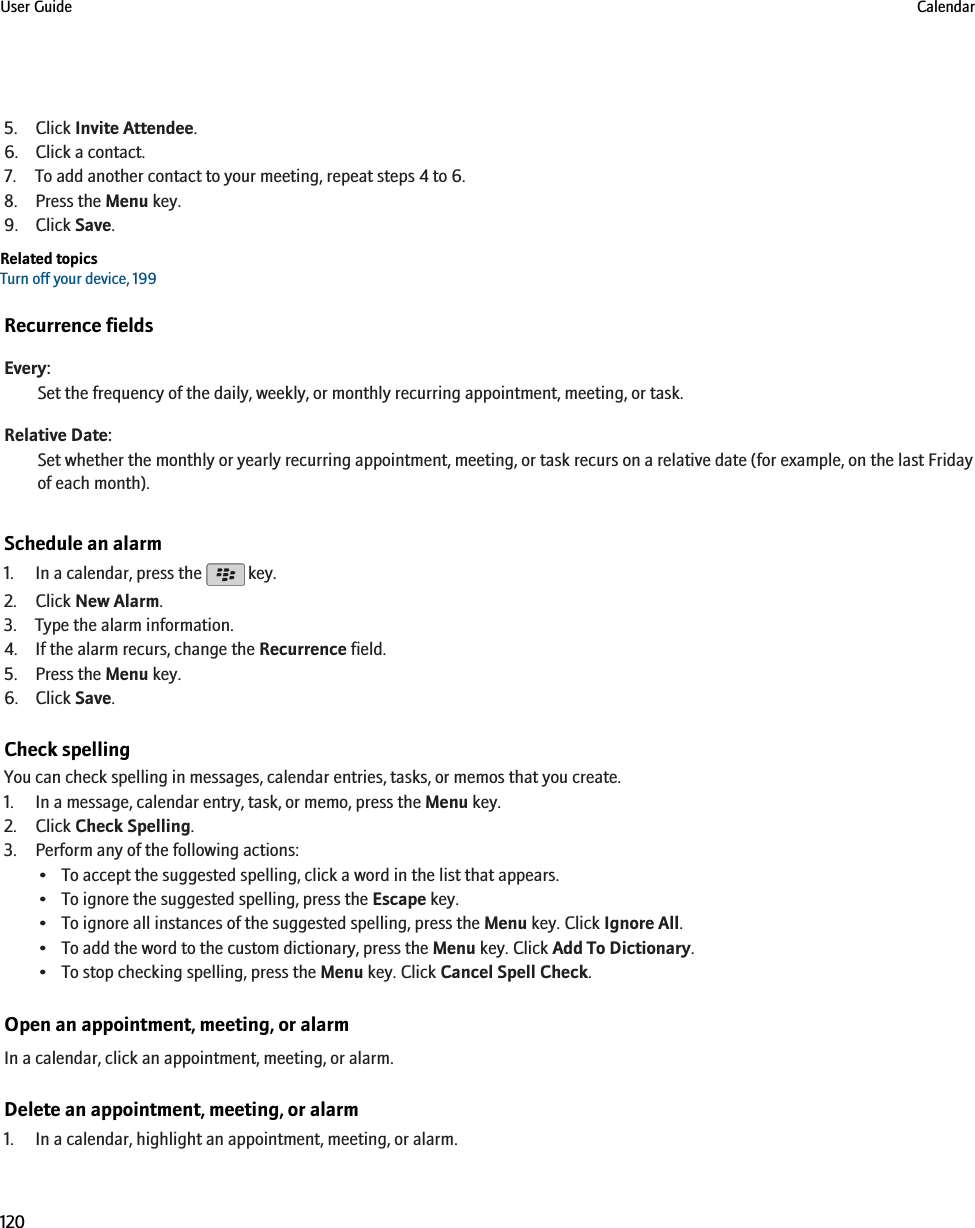 5. Click Invite Attendee.6. Click a contact.7. To add another contact to your meeting, repeat steps 4 to 6.8. Press the Menu key.9. Click Save.Related topicsTurn off your device, 199Recurrence fieldsEvery:Set the frequency of the daily, weekly, or monthly recurring appointment, meeting, or task.Relative Date:Set whether the monthly or yearly recurring appointment, meeting, or task recurs on a relative date (for example, on the last Fridayof each month).Schedule an alarm1. In a calendar, press the   key.2. Click New Alarm.3. Type the alarm information.4. If the alarm recurs, change the Recurrence field.5. Press the Menu key.6. Click Save.Check spellingYou can check spelling in messages, calendar entries, tasks, or memos that you create.1. In a message, calendar entry, task, or memo, press the Menu key.2. Click Check Spelling.3. Perform any of the following actions:• To accept the suggested spelling, click a word in the list that appears.• To ignore the suggested spelling, press the Escape key.• To ignore all instances of the suggested spelling, press the Menu key. Click Ignore All.• To add the word to the custom dictionary, press the Menu key. Click Add To Dictionary.• To stop checking spelling, press the Menu key. Click Cancel Spell Check.Open an appointment, meeting, or alarmIn a calendar, click an appointment, meeting, or alarm.Delete an appointment, meeting, or alarm1. In a calendar, highlight an appointment, meeting, or alarm.User Guide Calendar120