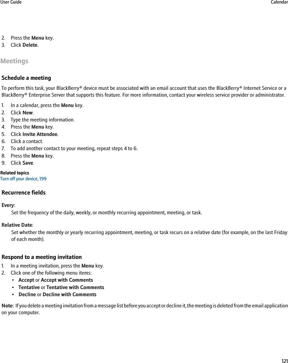 2. Press the Menu key.3. Click Delete.MeetingsSchedule a meetingTo perform this task, your BlackBerry® device must be associated with an email account that uses the BlackBerry® Internet Service or aBlackBerry® Enterprise Server that supports this feature. For more information, contact your wireless service provider or administrator.1. In a calendar, press the Menu key.2. Click New.3. Type the meeting information.4. Press the Menu key.5. Click Invite Attendee.6. Click a contact.7. To add another contact to your meeting, repeat steps 4 to 6.8. Press the Menu key.9. Click Save.Related topicsTurn off your device, 199Recurrence fieldsEvery:Set the frequency of the daily, weekly, or monthly recurring appointment, meeting, or task.Relative Date:Set whether the monthly or yearly recurring appointment, meeting, or task recurs on a relative date (for example, on the last Fridayof each month).Respond to a meeting invitation1. In a meeting invitation, press the Menu key.2. Click one of the following menu items:•Accept or Accept with Comments•Tentative or Tentative with Comments•Decline or Decline with CommentsNote:  If you delete a meeting invitation from a message list before you accept or decline it, the meeting is deleted from the email applicationon your computer.User Guide Calendar121