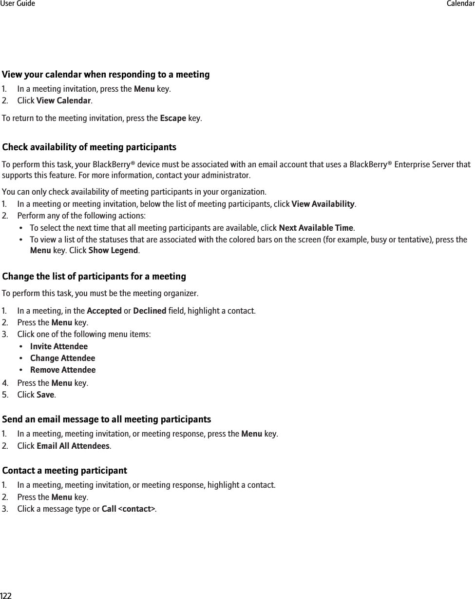 View your calendar when responding to a meeting1. In a meeting invitation, press the Menu key.2. Click View Calendar.To return to the meeting invitation, press the Escape key.Check availability of meeting participantsTo perform this task, your BlackBerry® device must be associated with an email account that uses a BlackBerry® Enterprise Server thatsupports this feature. For more information, contact your administrator.You can only check availability of meeting participants in your organization.1. In a meeting or meeting invitation, below the list of meeting participants, click View Availability.2. Perform any of the following actions:• To select the next time that all meeting participants are available, click Next Available Time.• To view a list of the statuses that are associated with the colored bars on the screen (for example, busy or tentative), press theMenu key. Click Show Legend.Change the list of participants for a meetingTo perform this task, you must be the meeting organizer.1. In a meeting, in the Accepted or Declined field, highlight a contact.2. Press the Menu key.3. Click one of the following menu items:•Invite Attendee•Change Attendee•Remove Attendee4. Press the Menu key.5. Click Save.Send an email message to all meeting participants1. In a meeting, meeting invitation, or meeting response, press the Menu key.2. Click Email All Attendees.Contact a meeting participant1. In a meeting, meeting invitation, or meeting response, highlight a contact.2. Press the Menu key.3. Click a message type or Call &lt;contact&gt;.User Guide Calendar122