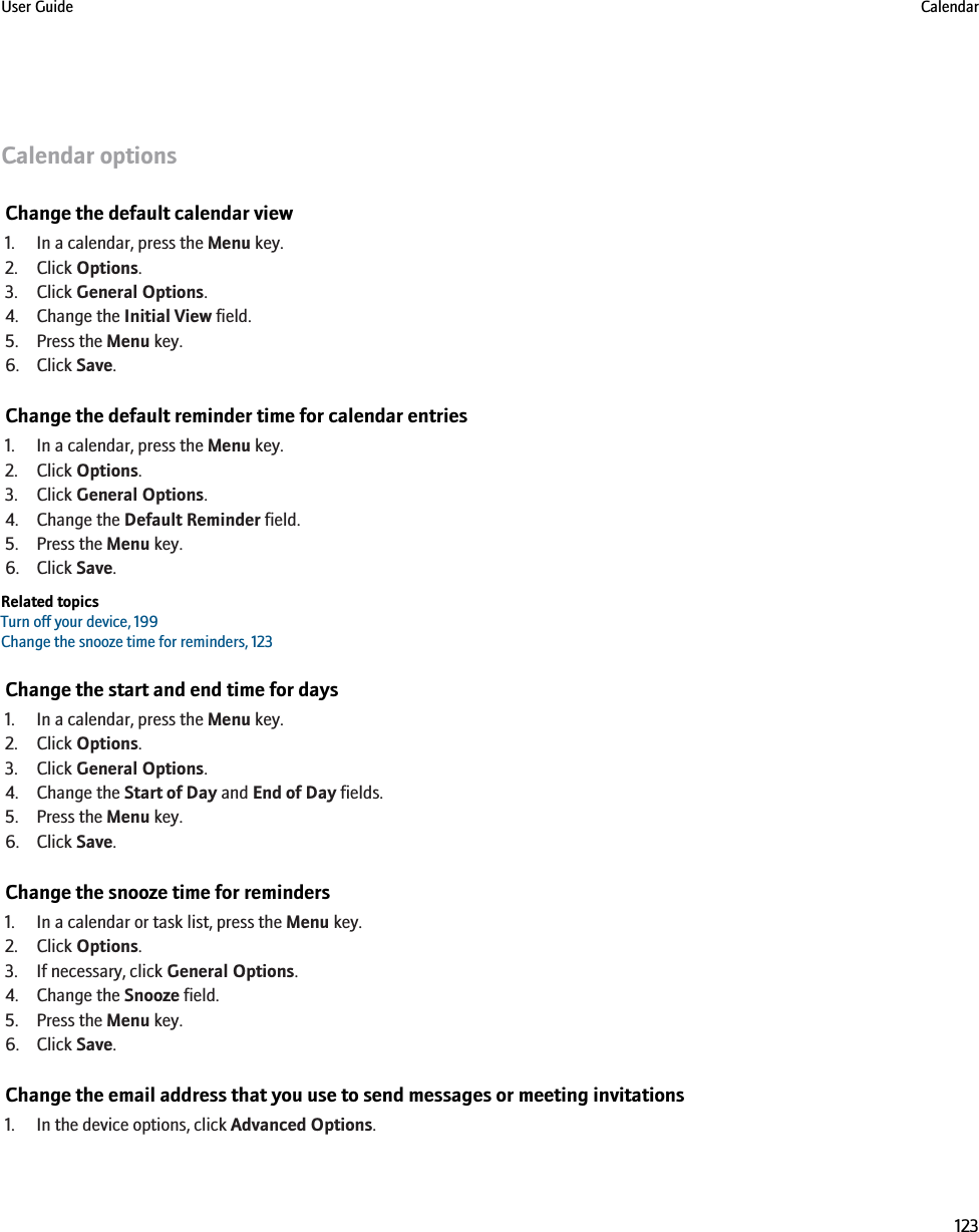 Calendar optionsChange the default calendar view1. In a calendar, press the Menu key.2. Click Options.3. Click General Options.4. Change the Initial View field.5. Press the Menu key.6. Click Save.Change the default reminder time for calendar entries1. In a calendar, press the Menu key.2. Click Options.3. Click General Options.4. Change the Default Reminder field.5. Press the Menu key.6. Click Save.Related topicsTurn off your device, 199Change the snooze time for reminders, 123Change the start and end time for days1. In a calendar, press the Menu key.2. Click Options.3. Click General Options.4. Change the Start of Day and End of Day fields.5. Press the Menu key.6. Click Save.Change the snooze time for reminders1. In a calendar or task list, press the Menu key.2. Click Options.3. If necessary, click General Options.4. Change the Snooze field.5. Press the Menu key.6. Click Save.Change the email address that you use to send messages or meeting invitations1. In the device options, click Advanced Options.User Guide Calendar123