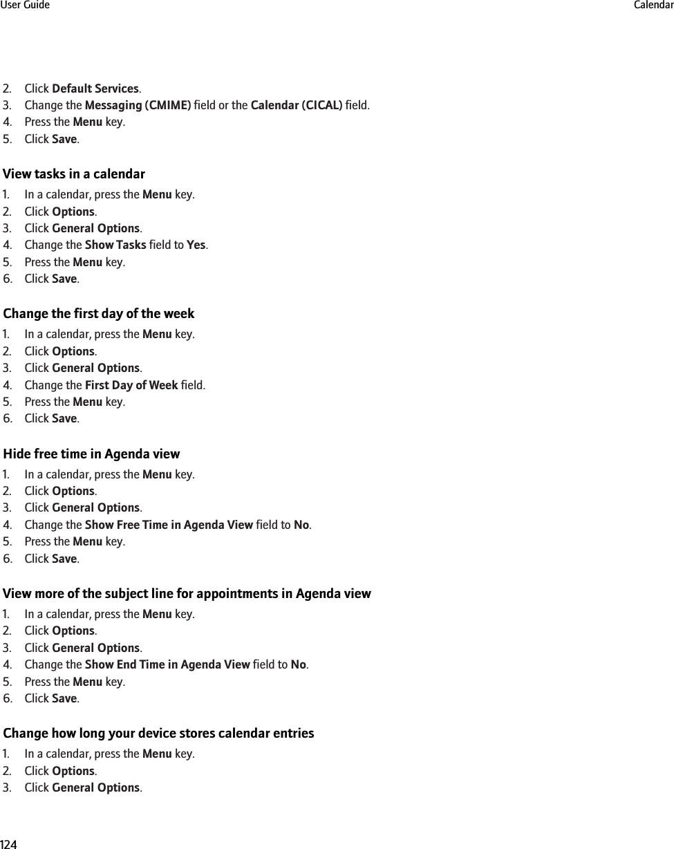 2. Click Default Services.3. Change the Messaging (CMIME) field or the Calendar (CICAL) field.4. Press the Menu key.5. Click Save.View tasks in a calendar1. In a calendar, press the Menu key.2. Click Options.3. Click General Options.4. Change the Show Tasks field to Yes.5. Press the Menu key.6. Click Save.Change the first day of the week1. In a calendar, press the Menu key.2. Click Options.3. Click General Options.4. Change the First Day of Week field.5. Press the Menu key.6. Click Save.Hide free time in Agenda view1. In a calendar, press the Menu key.2. Click Options.3. Click General Options.4. Change the Show Free Time in Agenda View field to No.5. Press the Menu key.6. Click Save.View more of the subject line for appointments in Agenda view1. In a calendar, press the Menu key.2. Click Options.3. Click General Options.4. Change the Show End Time in Agenda View field to No.5. Press the Menu key.6. Click Save.Change how long your device stores calendar entries1. In a calendar, press the Menu key.2. Click Options.3. Click General Options.User Guide Calendar124