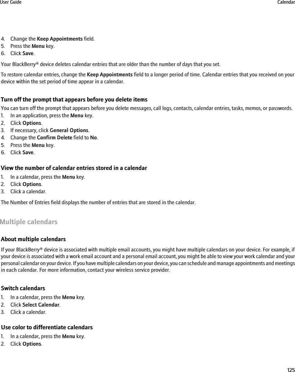 4. Change the Keep Appointments field.5. Press the Menu key.6. Click Save.Your BlackBerry® device deletes calendar entries that are older than the number of days that you set.To restore calendar entries, change the Keep Appointments field to a longer period of time. Calendar entries that you received on yourdevice within the set period of time appear in a calendar.Turn off the prompt that appears before you delete itemsYou can turn off the prompt that appears before you delete messages, call logs, contacts, calendar entries, tasks, memos, or passwords.1. In an application, press the Menu key.2. Click Options.3. If necessary, click General Options.4. Change the Confirm Delete field to No.5. Press the Menu key.6. Click Save.View the number of calendar entries stored in a calendar1. In a calendar, press the Menu key.2. Click Options.3. Click a calendar.The Number of Entries field displays the number of entries that are stored in the calendar.Multiple calendarsAbout multiple calendarsIf your BlackBerry® device is associated with multiple email accounts, you might have multiple calendars on your device. For example, ifyour device is associated with a work email account and a personal email account, you might be able to view your work calendar and yourpersonal calendar on your device. If you have multiple calendars on your device, you can schedule and manage appointments and meetingsin each calendar. For more information, contact your wireless service provider.Switch calendars1. In a calendar, press the Menu key.2. Click Select Calendar.3. Click a calendar.Use color to differentiate calendars1. In a calendar, press the Menu key.2. Click Options.User Guide Calendar125