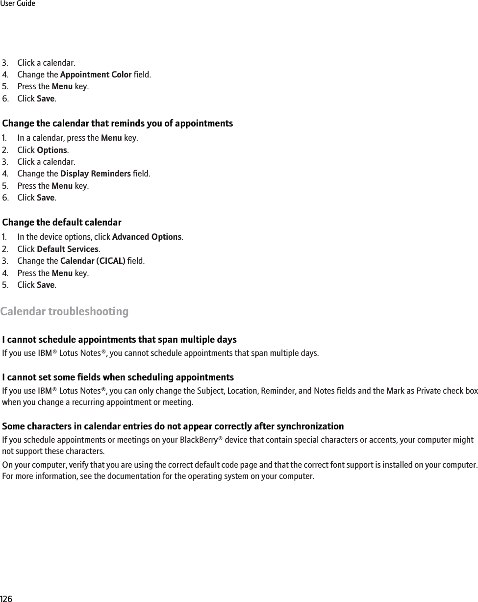 3. Click a calendar.4. Change the Appointment Color field.5. Press the Menu key.6. Click Save.Change the calendar that reminds you of appointments1. In a calendar, press the Menu key.2. Click Options.3. Click a calendar.4. Change the Display Reminders field.5. Press the Menu key.6. Click Save.Change the default calendar1. In the device options, click Advanced Options.2. Click Default Services.3. Change the Calendar (CICAL) field.4. Press the Menu key.5. Click Save.Calendar troubleshootingI cannot schedule appointments that span multiple daysIf you use IBM® Lotus Notes®, you cannot schedule appointments that span multiple days.I cannot set some fields when scheduling appointmentsIf you use IBM® Lotus Notes®, you can only change the Subject, Location, Reminder, and Notes fields and the Mark as Private check boxwhen you change a recurring appointment or meeting.Some characters in calendar entries do not appear correctly after synchronizationIf you schedule appointments or meetings on your BlackBerry® device that contain special characters or accents, your computer mightnot support these characters.On your computer, verify that you are using the correct default code page and that the correct font support is installed on your computer.For more information, see the documentation for the operating system on your computer.User Guide126
