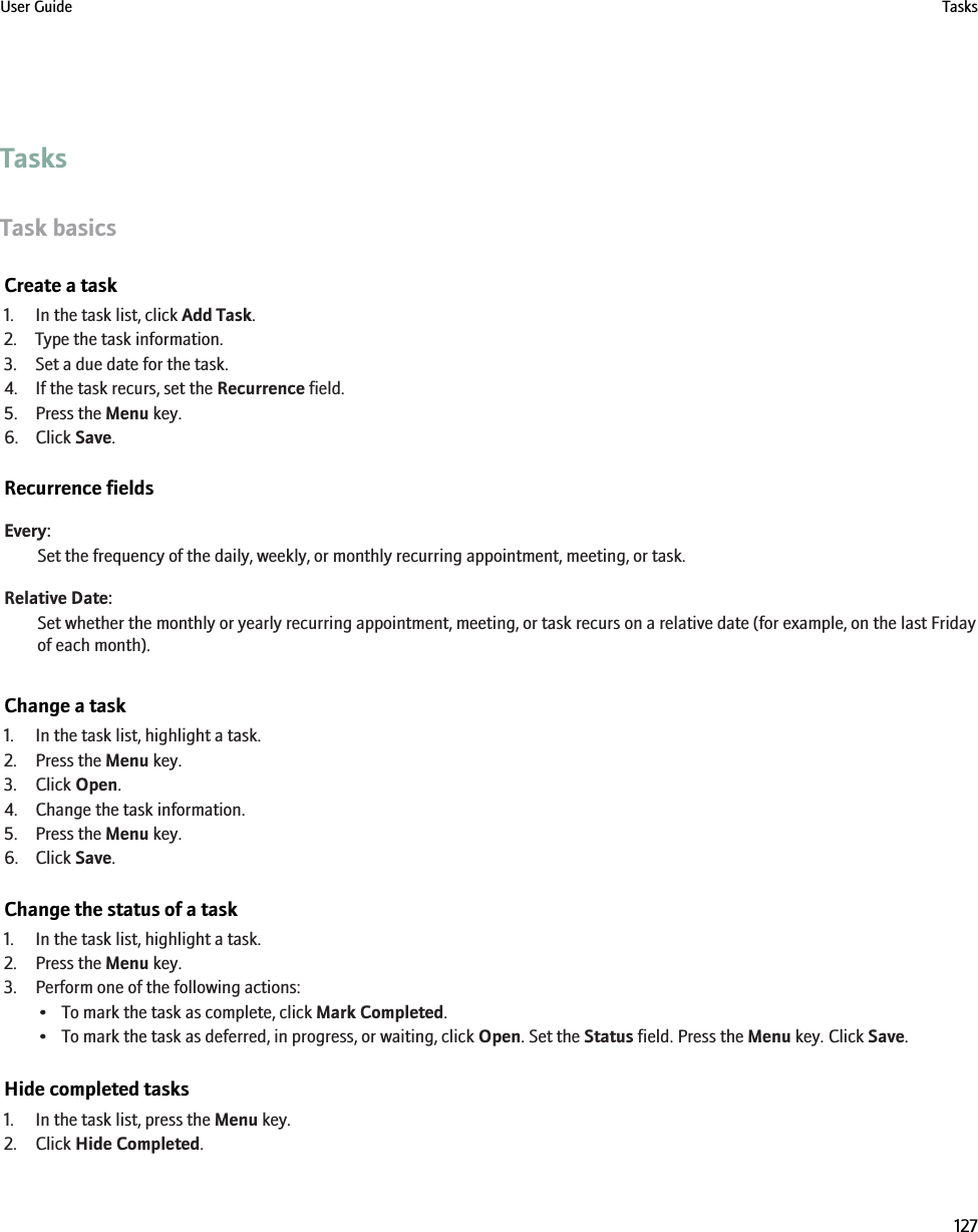 TasksTask basicsCreate a task1. In the task list, click Add Task.2. Type the task information.3. Set a due date for the task.4. If the task recurs, set the Recurrence field.5. Press the Menu key.6. Click Save.Recurrence fieldsEvery:Set the frequency of the daily, weekly, or monthly recurring appointment, meeting, or task.Relative Date:Set whether the monthly or yearly recurring appointment, meeting, or task recurs on a relative date (for example, on the last Fridayof each month).Change a task1. In the task list, highlight a task.2. Press the Menu key.3. Click Open.4. Change the task information.5. Press the Menu key.6. Click Save.Change the status of a task1. In the task list, highlight a task.2. Press the Menu key.3. Perform one of the following actions:• To mark the task as complete, click Mark Completed.• To mark the task as deferred, in progress, or waiting, click Open. Set the Status field. Press the Menu key. Click Save.Hide completed tasks1. In the task list, press the Menu key.2. Click Hide Completed.User Guide Tasks127