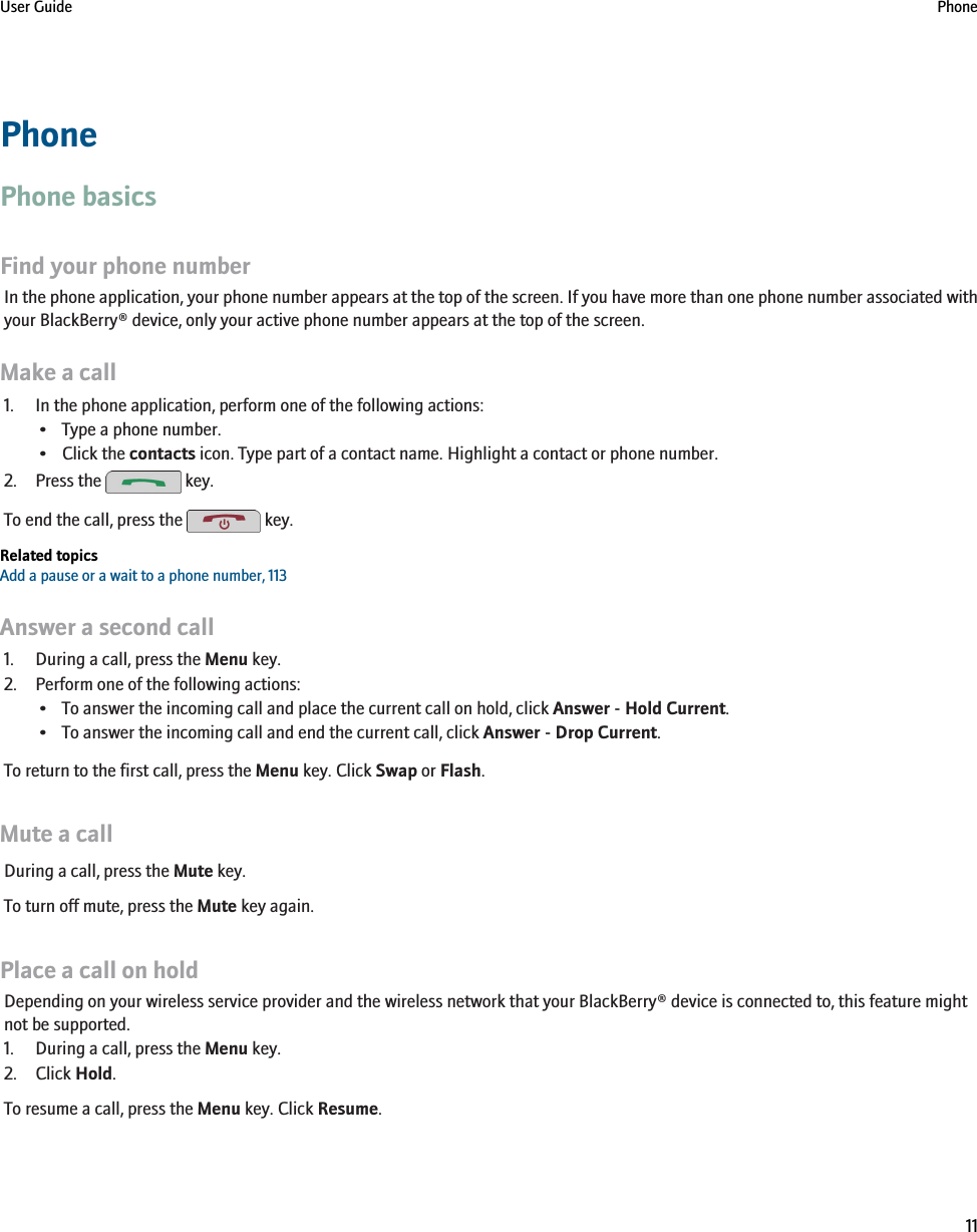 PhonePhone basicsFind your phone numberIn the phone application, your phone number appears at the top of the screen. If you have more than one phone number associated withyour BlackBerry® device, only your active phone number appears at the top of the screen.Make a call1. In the phone application, perform one of the following actions:• Type a phone number.• Click the contacts icon. Type part of a contact name. Highlight a contact or phone number.2. Press the   key.To end the call, press the   key.Related topicsAdd a pause or a wait to a phone number, 113Answer a second call1. During a call, press the Menu key.2. Perform one of the following actions:• To answer the incoming call and place the current call on hold, click Answer - Hold Current.• To answer the incoming call and end the current call, click Answer - Drop Current.To return to the first call, press the Menu key. Click Swap or Flash.Mute a callDuring a call, press the Mute key.To turn off mute, press the Mute key again.Place a call on holdDepending on your wireless service provider and the wireless network that your BlackBerry® device is connected to, this feature mightnot be supported.1. During a call, press the Menu key.2. Click Hold.To resume a call, press the Menu key. Click Resume.User Guide Phone11