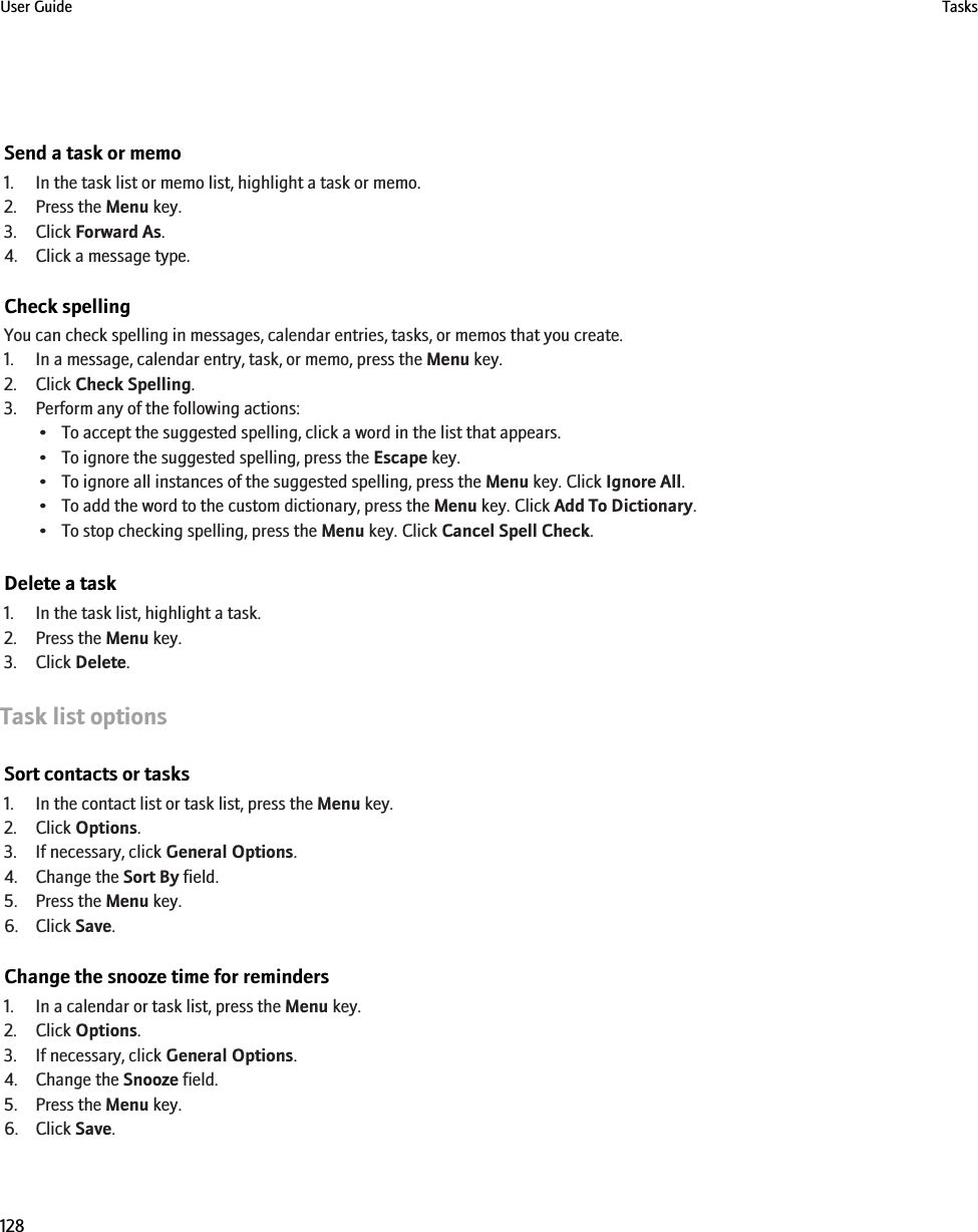 Send a task or memo1. In the task list or memo list, highlight a task or memo.2. Press the Menu key.3. Click Forward As.4. Click a message type.Check spellingYou can check spelling in messages, calendar entries, tasks, or memos that you create.1. In a message, calendar entry, task, or memo, press the Menu key.2. Click Check Spelling.3. Perform any of the following actions:• To accept the suggested spelling, click a word in the list that appears.• To ignore the suggested spelling, press the Escape key.• To ignore all instances of the suggested spelling, press the Menu key. Click Ignore All.• To add the word to the custom dictionary, press the Menu key. Click Add To Dictionary.• To stop checking spelling, press the Menu key. Click Cancel Spell Check.Delete a task1. In the task list, highlight a task.2. Press the Menu key.3. Click Delete.Task list optionsSort contacts or tasks1. In the contact list or task list, press the Menu key.2. Click Options.3. If necessary, click General Options.4. Change the Sort By field.5. Press the Menu key.6. Click Save.Change the snooze time for reminders1. In a calendar or task list, press the Menu key.2. Click Options.3. If necessary, click General Options.4. Change the Snooze field.5. Press the Menu key.6. Click Save.User Guide Tasks128