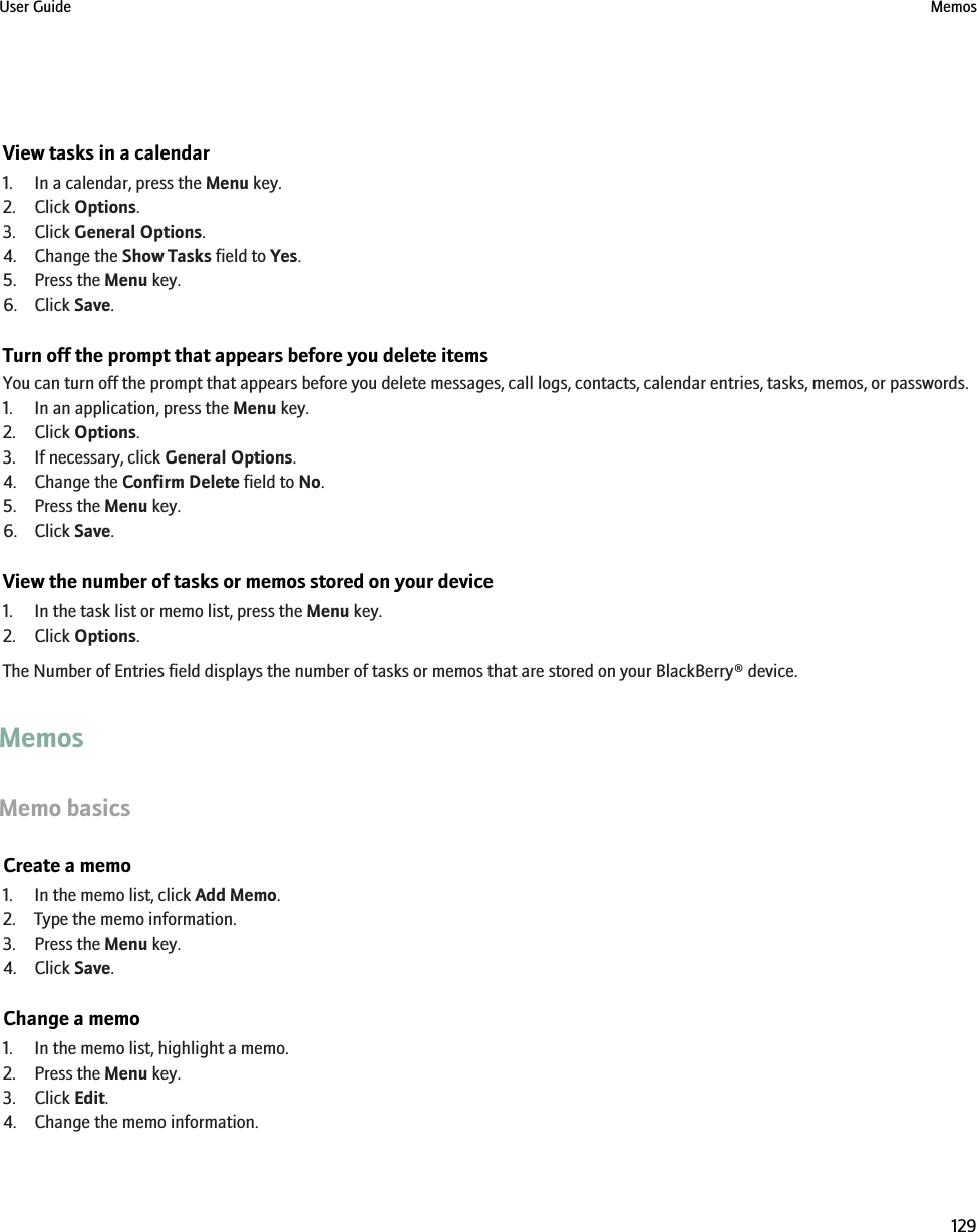 View tasks in a calendar1. In a calendar, press the Menu key.2. Click Options.3. Click General Options.4. Change the Show Tasks field to Yes.5. Press the Menu key.6. Click Save.Turn off the prompt that appears before you delete itemsYou can turn off the prompt that appears before you delete messages, call logs, contacts, calendar entries, tasks, memos, or passwords.1. In an application, press the Menu key.2. Click Options.3. If necessary, click General Options.4. Change the Confirm Delete field to No.5. Press the Menu key.6. Click Save.View the number of tasks or memos stored on your device1. In the task list or memo list, press the Menu key.2. Click Options.The Number of Entries field displays the number of tasks or memos that are stored on your BlackBerry® device.MemosMemo basicsCreate a memo1. In the memo list, click Add Memo.2. Type the memo information.3. Press the Menu key.4. Click Save.Change a memo1. In the memo list, highlight a memo.2. Press the Menu key.3. Click Edit.4. Change the memo information.User Guide Memos129