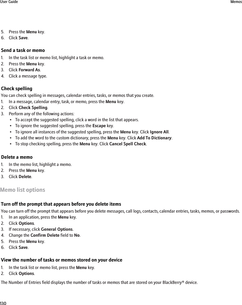 5. Press the Menu key.6. Click Save.Send a task or memo1. In the task list or memo list, highlight a task or memo.2. Press the Menu key.3. Click Forward As.4. Click a message type.Check spellingYou can check spelling in messages, calendar entries, tasks, or memos that you create.1. In a message, calendar entry, task, or memo, press the Menu key.2. Click Check Spelling.3. Perform any of the following actions:• To accept the suggested spelling, click a word in the list that appears.• To ignore the suggested spelling, press the Escape key.• To ignore all instances of the suggested spelling, press the Menu key. Click Ignore All.• To add the word to the custom dictionary, press the Menu key. Click Add To Dictionary.• To stop checking spelling, press the Menu key. Click Cancel Spell Check.Delete a memo1. In the memo list, highlight a memo.2. Press the Menu key.3. Click Delete.Memo list optionsTurn off the prompt that appears before you delete itemsYou can turn off the prompt that appears before you delete messages, call logs, contacts, calendar entries, tasks, memos, or passwords.1. In an application, press the Menu key.2. Click Options.3. If necessary, click General Options.4. Change the Confirm Delete field to No.5. Press the Menu key.6. Click Save.View the number of tasks or memos stored on your device1. In the task list or memo list, press the Menu key.2. Click Options.The Number of Entries field displays the number of tasks or memos that are stored on your BlackBerry® device.User Guide Memos130