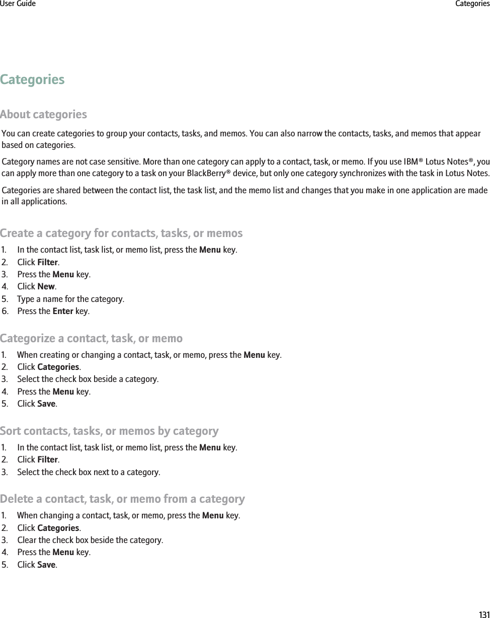 CategoriesAbout categoriesYou can create categories to group your contacts, tasks, and memos. You can also narrow the contacts, tasks, and memos that appearbased on categories.Category names are not case sensitive. More than one category can apply to a contact, task, or memo. If you use IBM® Lotus Notes®, youcan apply more than one category to a task on your BlackBerry® device, but only one category synchronizes with the task in Lotus Notes.Categories are shared between the contact list, the task list, and the memo list and changes that you make in one application are madein all applications.Create a category for contacts, tasks, or memos1. In the contact list, task list, or memo list, press the Menu key.2. Click Filter.3. Press the Menu key.4. Click New.5. Type a name for the category.6. Press the Enter key.Categorize a contact, task, or memo1. When creating or changing a contact, task, or memo, press the Menu key.2. Click Categories.3. Select the check box beside a category.4. Press the Menu key.5. Click Save.Sort contacts, tasks, or memos by category1. In the contact list, task list, or memo list, press the Menu key.2. Click Filter.3. Select the check box next to a category.Delete a contact, task, or memo from a category1. When changing a contact, task, or memo, press the Menu key.2. Click Categories.3. Clear the check box beside the category.4. Press the Menu key.5. Click Save.User Guide Categories131