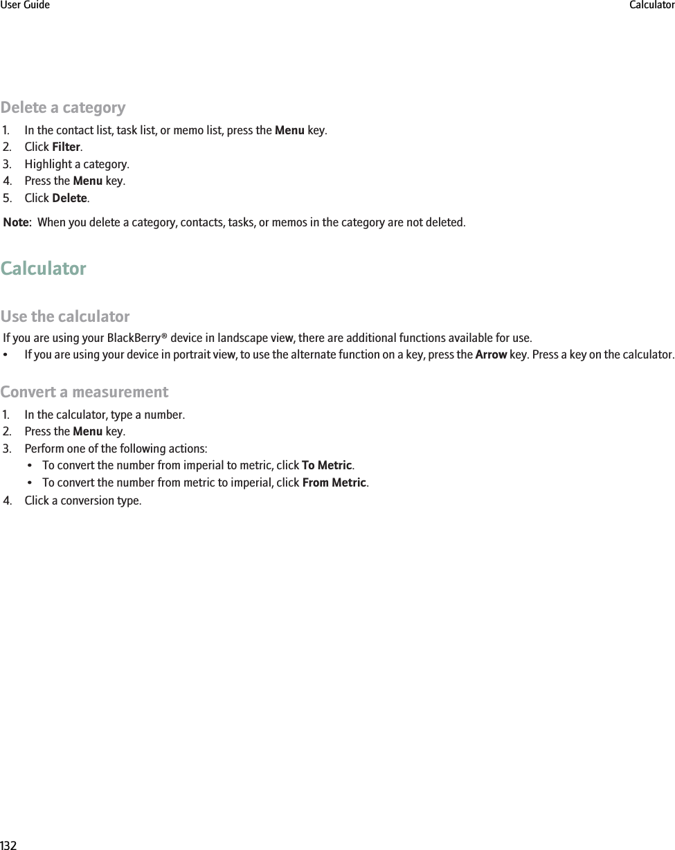 Delete a category1. In the contact list, task list, or memo list, press the Menu key.2. Click Filter.3. Highlight a category.4. Press the Menu key.5. Click Delete.Note:  When you delete a category, contacts, tasks, or memos in the category are not deleted.CalculatorUse the calculatorIf you are using your BlackBerry® device in landscape view, there are additional functions available for use.•If you are using your device in portrait view, to use the alternate function on a key, press the Arrow key. Press a key on the calculator.Convert a measurement1. In the calculator, type a number.2. Press the Menu key.3. Perform one of the following actions:• To convert the number from imperial to metric, click To Metric.• To convert the number from metric to imperial, click From Metric.4. Click a conversion type.User Guide Calculator132