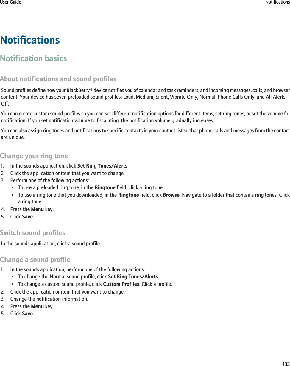 NotificationsNotification basicsAbout notifications and sound profilesSound profiles define how your BlackBerry® device notifies you of calendar and task reminders, and incoming messages, calls, and browsercontent. Your device has seven preloaded sound profiles: Loud, Medium, Silent, Vibrate Only, Normal, Phone Calls Only, and All AlertsOff.You can create custom sound profiles so you can set different notification options for different items, set ring tones, or set the volume fornotification. If you set notification volume to Escalating, the notification volume gradually increases.You can also assign ring tones and notifications to specific contacts in your contact list so that phone calls and messages from the contactare unique.Change your ring tone1. In the sounds application, click Set Ring Tones/Alerts.2. Click the application or item that you want to change.3. Perform one of the following actions:• To use a preloaded ring tone, in the Ringtone field, click a ring tone.• To use a ring tone that you downloaded, in the Ringtone field, click Browse. Navigate to a folder that contains ring tones. Clicka ring tone.4. Press the Menu key.5. Click Save.Switch sound profilesIn the sounds application, click a sound profile.Change a sound profile1. In the sounds application, perform one of the following actions:• To change the Normal sound profile, click Set Ring Tones/Alerts.• To change a custom sound profile, click Custom Profiles. Click a profile.2. Click the application or item that you want to change.3. Change the notification information.4. Press the Menu key.5. Click Save.User Guide Notifications133