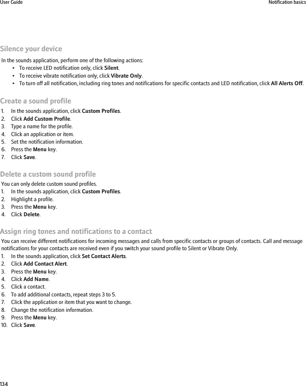 Silence your deviceIn the sounds application, perform one of the following actions:• To receive LED notification only, click Silent.• To receive vibrate notification only, click Vibrate Only.• To turn off all notification, including ring tones and notifications for specific contacts and LED notification, click All Alerts Off.Create a sound profile1. In the sounds application, click Custom Profiles.2. Click Add Custom Profile.3. Type a name for the profile.4. Click an application or item.5. Set the notification information.6. Press the Menu key.7. Click Save.Delete a custom sound profileYou can only delete custom sound profiles.1. In the sounds application, click Custom Profiles.2. Highlight a profile.3. Press the Menu key.4. Click Delete.Assign ring tones and notifications to a contactYou can receive different notifications for incoming messages and calls from specific contacts or groups of contacts. Call and messagenotifications for your contacts are received even if you switch your sound profile to Silent or Vibrate Only.1. In the sounds application, click Set Contact Alerts.2. Click Add Contact Alert.3. Press the Menu key.4. Click Add Name.5. Click a contact.6. To add additional contacts, repeat steps 3 to 5.7. Click the application or item that you want to change.8. Change the notification information.9. Press the Menu key.10. Click Save.User Guide Notification basics134