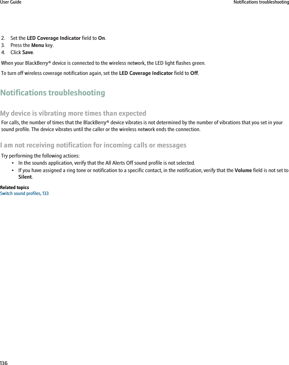 2. Set the LED Coverage Indicator field to On.3. Press the Menu key.4. Click Save.When your BlackBerry® device is connected to the wireless network, the LED light flashes green.To turn off wireless coverage notification again, set the LED Coverage Indicator field to Off.Notifications troubleshootingMy device is vibrating more times than expectedFor calls, the number of times that the BlackBerry® device vibrates is not determined by the number of vibrations that you set in yoursound profile. The device vibrates until the caller or the wireless network ends the connection.I am not receiving notification for incoming calls or messagesTry performing the following actions:• In the sounds application, verify that the All Alerts Off sound profile is not selected.• If you have assigned a ring tone or notification to a specific contact, in the notification, verify that the Volume field is not set toSilent.Related topicsSwitch sound profiles, 133User Guide Notifications troubleshooting136