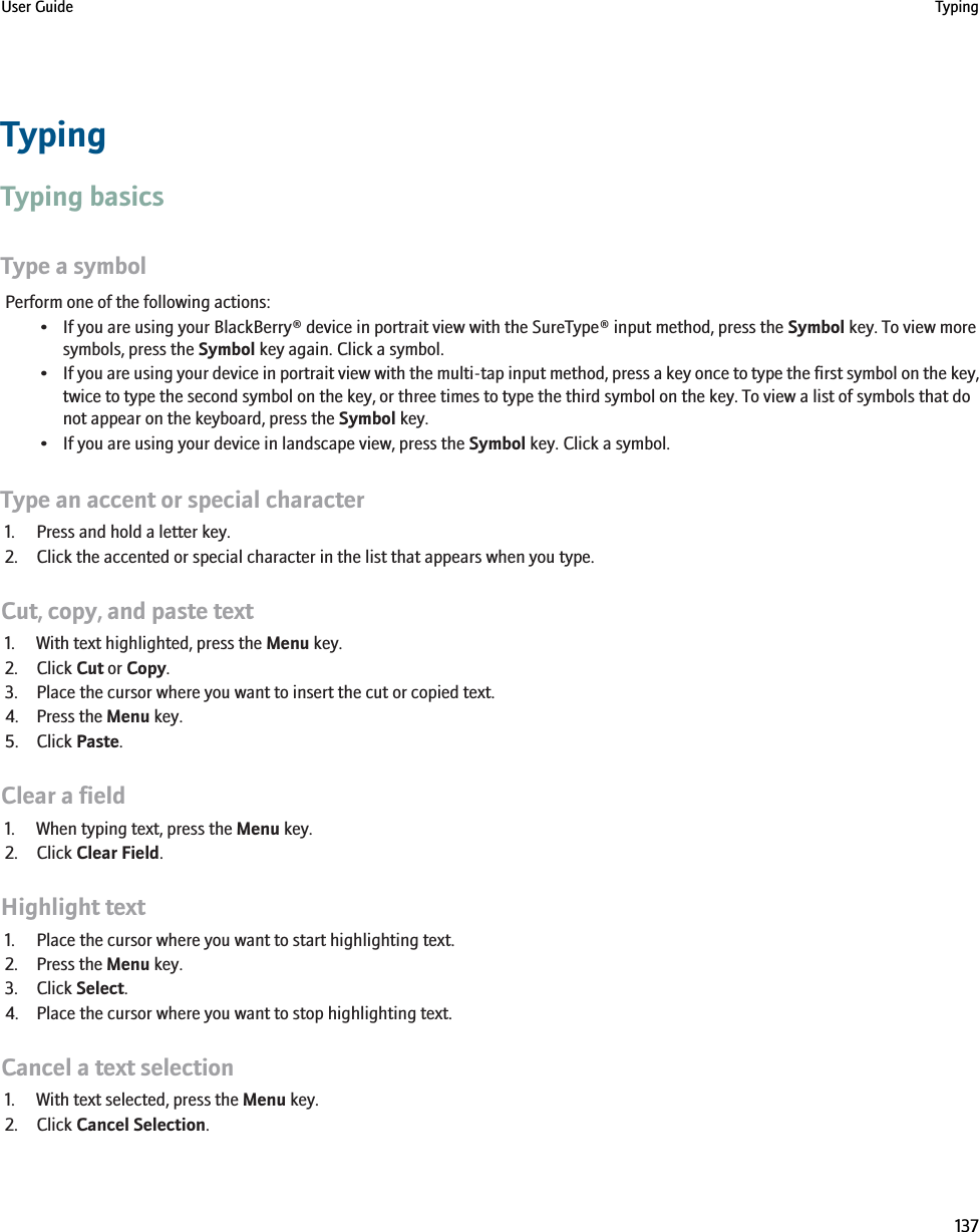 TypingTyping basicsType a symbolPerform one of the following actions:• If you are using your BlackBerry® device in portrait view with the SureType® input method, press the Symbol key. To view moresymbols, press the Symbol key again. Click a symbol.•If you are using your device in portrait view with the multi-tap input method, press a key once to type the first symbol on the key,twice to type the second symbol on the key, or three times to type the third symbol on the key. To view a list of symbols that donot appear on the keyboard, press the Symbol key.• If you are using your device in landscape view, press the Symbol key. Click a symbol.Type an accent or special character1. Press and hold a letter key.2. Click the accented or special character in the list that appears when you type.Cut, copy, and paste text1. With text highlighted, press the Menu key.2. Click Cut or Copy.3. Place the cursor where you want to insert the cut or copied text.4. Press the Menu key.5. Click Paste.Clear a field1. When typing text, press the Menu key.2. Click Clear Field.Highlight text1. Place the cursor where you want to start highlighting text.2. Press the Menu key.3. Click Select.4. Place the cursor where you want to stop highlighting text.Cancel a text selection1. With text selected, press the Menu key.2. Click Cancel Selection.User Guide Typing137