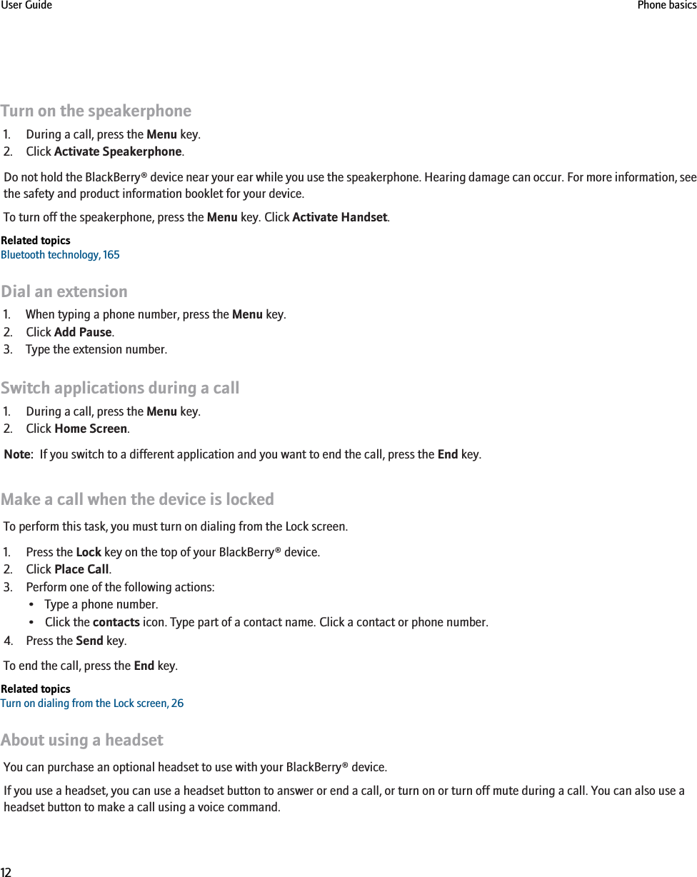 Turn on the speakerphone1. During a call, press the Menu key.2. Click Activate Speakerphone.Do not hold the BlackBerry® device near your ear while you use the speakerphone. Hearing damage can occur. For more information, seethe safety and product information booklet for your device.To turn off the speakerphone, press the Menu key. Click Activate Handset.Related topicsBluetooth technology, 165Dial an extension1. When typing a phone number, press the Menu key.2. Click Add Pause.3. Type the extension number.Switch applications during a call1. During a call, press the Menu key.2. Click Home Screen.Note:  If you switch to a different application and you want to end the call, press the End key.Make a call when the device is lockedTo perform this task, you must turn on dialing from the Lock screen.1. Press the Lock key on the top of your BlackBerry® device.2. Click Place Call.3. Perform one of the following actions:• Type a phone number.• Click the contacts icon. Type part of a contact name. Click a contact or phone number.4. Press the Send key.To end the call, press the End key.Related topicsTurn on dialing from the Lock screen, 26About using a headsetYou can purchase an optional headset to use with your BlackBerry® device.If you use a headset, you can use a headset button to answer or end a call, or turn on or turn off mute during a call. You can also use aheadset button to make a call using a voice command.User Guide Phone basics12