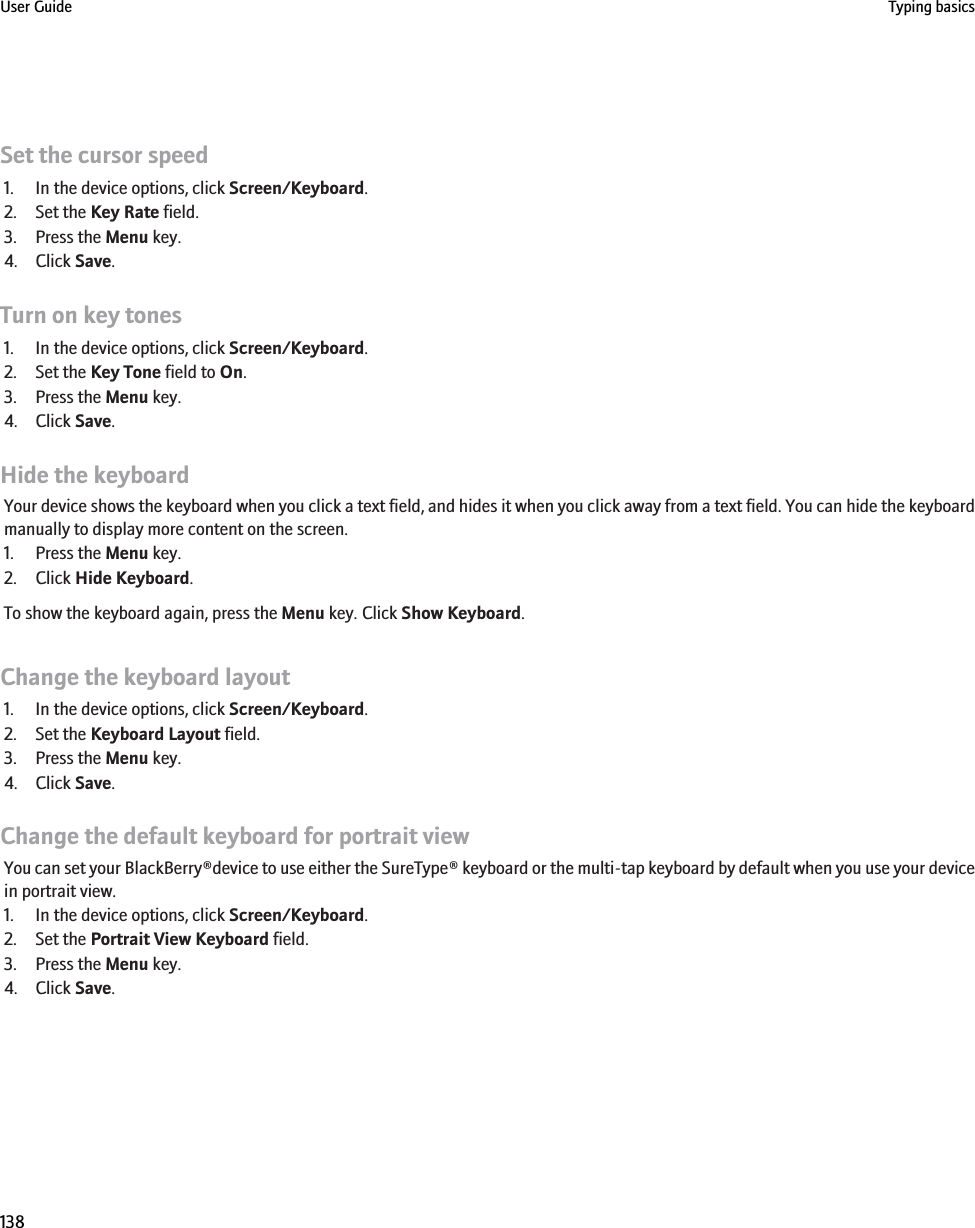 Set the cursor speed1. In the device options, click Screen/Keyboard.2. Set the Key Rate field.3. Press the Menu key.4. Click Save.Turn on key tones1. In the device options, click Screen/Keyboard.2. Set the Key Tone field to On.3. Press the Menu key.4. Click Save.Hide the keyboardYour device shows the keyboard when you click a text field, and hides it when you click away from a text field. You can hide the keyboardmanually to display more content on the screen.1. Press the Menu key.2. Click Hide Keyboard.To show the keyboard again, press the Menu key. Click Show Keyboard.Change the keyboard layout1. In the device options, click Screen/Keyboard.2. Set the Keyboard Layout field.3. Press the Menu key.4. Click Save.Change the default keyboard for portrait viewYou can set your BlackBerry®device to use either the SureType® keyboard or the multi-tap keyboard by default when you use your devicein portrait view.1. In the device options, click Screen/Keyboard.2. Set the Portrait View Keyboard field.3. Press the Menu key.4. Click Save.User Guide Typing basics138
