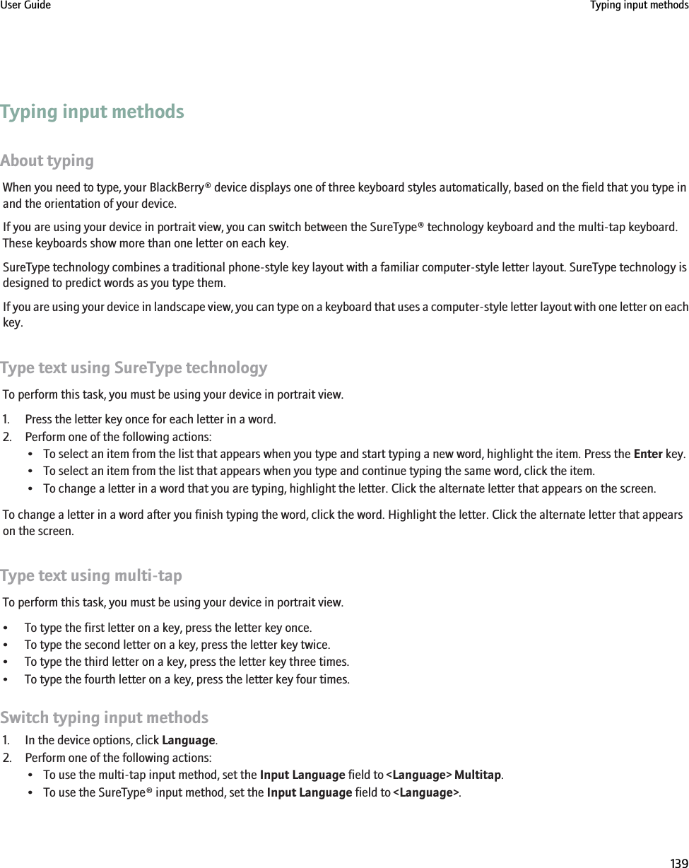 Typing input methodsAbout typingWhen you need to type, your BlackBerry® device displays one of three keyboard styles automatically, based on the field that you type inand the orientation of your device.If you are using your device in portrait view, you can switch between the SureType® technology keyboard and the multi-tap keyboard.These keyboards show more than one letter on each key.SureType technology combines a traditional phone-style key layout with a familiar computer-style letter layout. SureType technology isdesigned to predict words as you type them.If you are using your device in landscape view, you can type on a keyboard that uses a computer-style letter layout with one letter on eachkey.Type text using SureType technologyTo perform this task, you must be using your device in portrait view.1. Press the letter key once for each letter in a word.2. Perform one of the following actions:• To select an item from the list that appears when you type and start typing a new word, highlight the item. Press the Enter key.• To select an item from the list that appears when you type and continue typing the same word, click the item.• To change a letter in a word that you are typing, highlight the letter. Click the alternate letter that appears on the screen.To change a letter in a word after you finish typing the word, click the word. Highlight the letter. Click the alternate letter that appearson the screen.Type text using multi-tapTo perform this task, you must be using your device in portrait view.• To type the first letter on a key, press the letter key once.• To type the second letter on a key, press the letter key twice.• To type the third letter on a key, press the letter key three times.• To type the fourth letter on a key, press the letter key four times.Switch typing input methods1. In the device options, click Language.2. Perform one of the following actions:• To use the multi-tap input method, set the Input Language field to &lt;Language&gt; Multitap.• To use the SureType® input method, set the Input Language field to &lt;Language&gt;.User Guide Typing input methods139