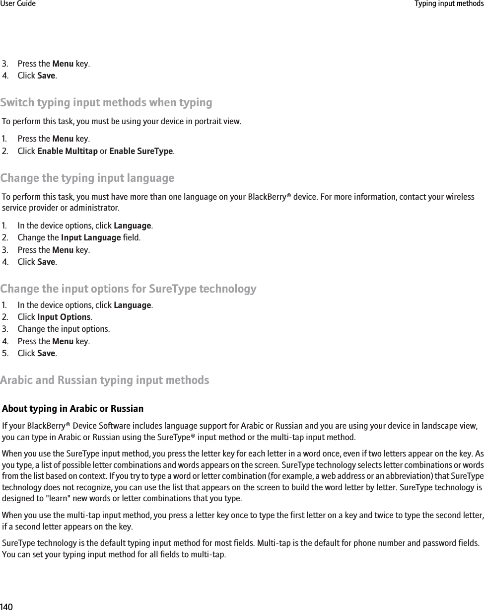 3. Press the Menu key.4. Click Save.Switch typing input methods when typingTo perform this task, you must be using your device in portrait view.1. Press the Menu key.2. Click Enable Multitap or Enable SureType.Change the typing input languageTo perform this task, you must have more than one language on your BlackBerry® device. For more information, contact your wirelessservice provider or administrator.1. In the device options, click Language.2. Change the Input Language field.3. Press the Menu key.4. Click Save.Change the input options for SureType technology1. In the device options, click Language.2. Click Input Options.3. Change the input options.4. Press the Menu key.5. Click Save.Arabic and Russian typing input methodsAbout typing in Arabic or RussianIf your BlackBerry® Device Software includes language support for Arabic or Russian and you are using your device in landscape view,you can type in Arabic or Russian using the SureType® input method or the multi-tap input method.When you use the SureType input method, you press the letter key for each letter in a word once, even if two letters appear on the key. Asyou type, a list of possible letter combinations and words appears on the screen. SureType technology selects letter combinations or wordsfrom the list based on context. If you try to type a word or letter combination (for example, a web address or an abbreviation) that SureTypetechnology does not recognize, you can use the list that appears on the screen to build the word letter by letter. SureType technology isdesigned to &quot;learn&quot; new words or letter combinations that you type.When you use the multi-tap input method, you press a letter key once to type the first letter on a key and twice to type the second letter,if a second letter appears on the key.SureType technology is the default typing input method for most fields. Multi-tap is the default for phone number and password fields.You can set your typing input method for all fields to multi-tap.User Guide Typing input methods140