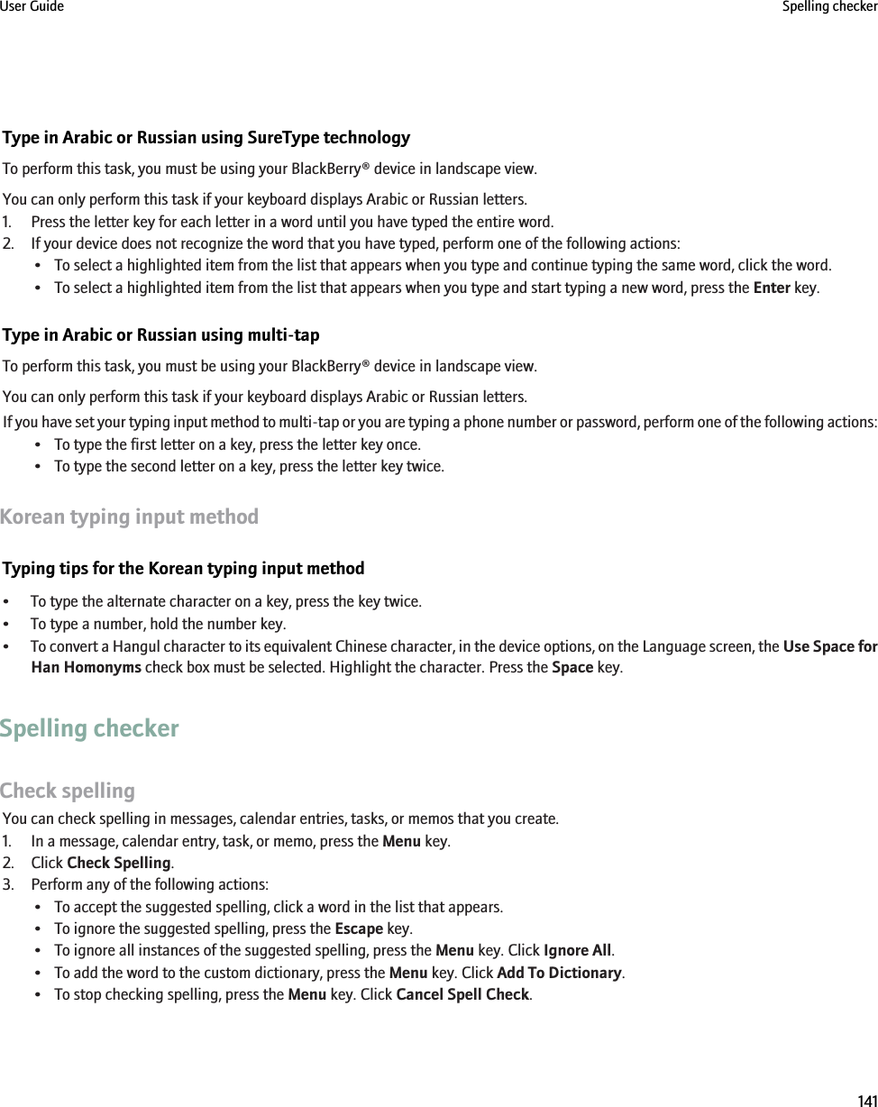 Type in Arabic or Russian using SureType technologyTo perform this task, you must be using your BlackBerry® device in landscape view.You can only perform this task if your keyboard displays Arabic or Russian letters.1. Press the letter key for each letter in a word until you have typed the entire word.2. If your device does not recognize the word that you have typed, perform one of the following actions:• To select a highlighted item from the list that appears when you type and continue typing the same word, click the word.• To select a highlighted item from the list that appears when you type and start typing a new word, press the Enter key.Type in Arabic or Russian using multi-tapTo perform this task, you must be using your BlackBerry® device in landscape view.You can only perform this task if your keyboard displays Arabic or Russian letters.If you have set your typing input method to multi-tap or you are typing a phone number or password, perform one of the following actions:• To type the first letter on a key, press the letter key once.• To type the second letter on a key, press the letter key twice.Korean typing input methodTyping tips for the Korean typing input method• To type the alternate character on a key, press the key twice.• To type a number, hold the number key.•To convert a Hangul character to its equivalent Chinese character, in the device options, on the Language screen, the Use Space forHan Homonyms check box must be selected. Highlight the character. Press the Space key.Spelling checkerCheck spellingYou can check spelling in messages, calendar entries, tasks, or memos that you create.1. In a message, calendar entry, task, or memo, press the Menu key.2. Click Check Spelling.3. Perform any of the following actions:• To accept the suggested spelling, click a word in the list that appears.• To ignore the suggested spelling, press the Escape key.• To ignore all instances of the suggested spelling, press the Menu key. Click Ignore All.• To add the word to the custom dictionary, press the Menu key. Click Add To Dictionary.• To stop checking spelling, press the Menu key. Click Cancel Spell Check.User Guide Spelling checker141