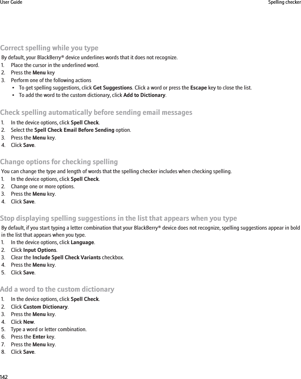 Correct spelling while you typeBy default, your BlackBerry® device underlines words that it does not recognize.1. Place the cursor in the underlined word.2. Press the Menu key3. Perform one of the following actions• To get spelling suggestions, click Get Suggestions. Click a word or press the Escape key to close the list.• To add the word to the custom dictionary, click Add to Dictionary.Check spelling automatically before sending email messages1. In the device options, click Spell Check.2. Select the Spell Check Email Before Sending option.3. Press the Menu key.4. Click Save.Change options for checking spellingYou can change the type and length of words that the spelling checker includes when checking spelling.1. In the device options, click Spell Check.2. Change one or more options.3. Press the Menu key.4. Click Save.Stop displaying spelling suggestions in the list that appears when you typeBy default, if you start typing a letter combination that your BlackBerry® device does not recognize, spelling suggestions appear in boldin the list that appears when you type.1. In the device options, click Language.2. Click Input Options.3. Clear the Include Spell Check Variants checkbox.4. Press the Menu key.5. Click Save.Add a word to the custom dictionary1. In the device options, click Spell Check.2. Click Custom Dictionary.3. Press the Menu key.4. Click New.5. Type a word or letter combination.6. Press the Enter key.7. Press the Menu key.8. Click Save.User Guide Spelling checker142