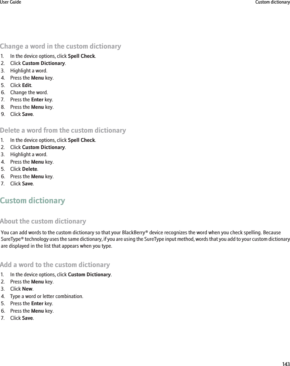 Change a word in the custom dictionary1. In the device options, click Spell Check.2. Click Custom Dictionary.3. Highlight a word.4. Press the Menu key.5. Click Edit.6. Change the word.7. Press the Enter key.8. Press the Menu key.9. Click Save.Delete a word from the custom dictionary1. In the device options, click Spell Check.2. Click Custom Dictionary.3. Highlight a word.4. Press the Menu key.5. Click Delete.6. Press the Menu key.7. Click Save.Custom dictionaryAbout the custom dictionaryYou can add words to the custom dictionary so that your BlackBerry® device recognizes the word when you check spelling. BecauseSureType® technology uses the same dictionary, if you are using the SureType input method, words that you add to your custom dictionaryare displayed in the list that appears when you type.Add a word to the custom dictionary1. In the device options, click Custom Dictionary.2. Press the Menu key.3. Click New.4. Type a word or letter combination.5. Press the Enter key.6. Press the Menu key.7. Click Save.User Guide Custom dictionary143