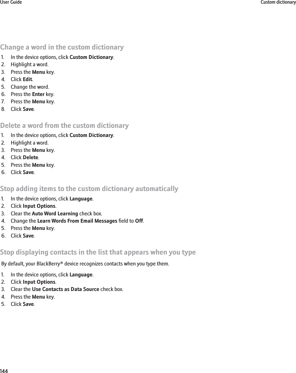 Change a word in the custom dictionary1. In the device options, click Custom Dictionary.2. Highlight a word.3. Press the Menu key.4. Click Edit.5. Change the word.6. Press the Enter key.7. Press the Menu key.8. Click Save.Delete a word from the custom dictionary1. In the device options, click Custom Dictionary.2. Highlight a word.3. Press the Menu key.4. Click Delete.5. Press the Menu key.6. Click Save.Stop adding items to the custom dictionary automatically1. In the device options, click Language.2. Click Input Options.3. Clear the Auto Word Learning check box.4. Change the Learn Words From Email Messages field to Off.5. Press the Menu key.6. Click Save.Stop displaying contacts in the list that appears when you typeBy default, your BlackBerry® device recognizes contacts when you type them.1. In the device options, click Language.2. Click Input Options.3. Clear the Use Contacts as Data Source check box.4. Press the Menu key.5. Click Save.User Guide Custom dictionary144