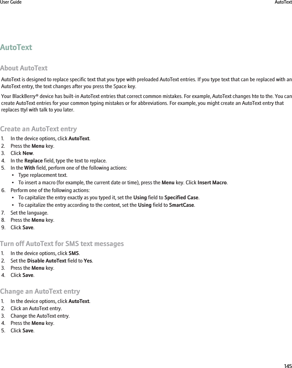 AutoTextAbout AutoTextAutoText is designed to replace specific text that you type with preloaded AutoText entries. If you type text that can be replaced with anAutoText entry, the text changes after you press the Space key.Your BlackBerry® device has built-in AutoText entries that correct common mistakes. For example, AutoText changes hte to the. You cancreate AutoText entries for your common typing mistakes or for abbreviations. For example, you might create an AutoText entry thatreplaces ttyl with talk to you later.Create an AutoText entry1. In the device options, click AutoText.2. Press the Menu key.3. Click New.4. In the Replace field, type the text to replace.5. In the With field, perform one of the following actions:• Type replacement text.• To insert a macro (for example, the current date or time), press the Menu key. Click Insert Macro.6. Perform one of the following actions:• To capitalize the entry exactly as you typed it, set the Using field to Specified Case.• To capitalize the entry according to the context, set the Using field to SmartCase.7. Set the language.8. Press the Menu key.9. Click Save.Turn off AutoText for SMS text messages1. In the device options, click SMS.2. Set the Disable AutoText field to Yes.3. Press the Menu key.4. Click Save.Change an AutoText entry1. In the device options, click AutoText.2. Click an AutoText entry.3. Change the AutoText entry.4. Press the Menu key.5. Click Save.User Guide AutoText145