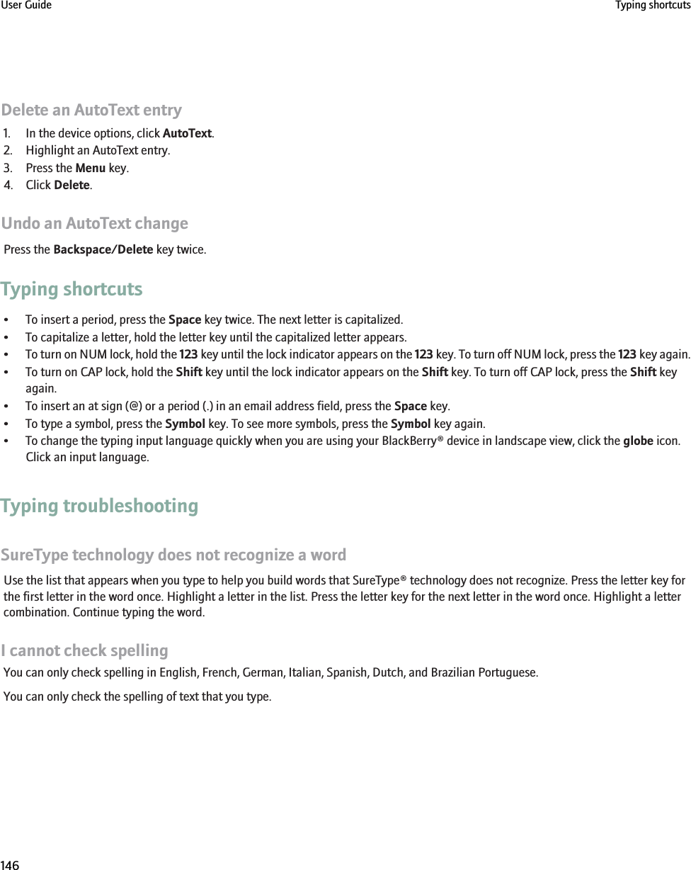 Delete an AutoText entry1. In the device options, click AutoText.2. Highlight an AutoText entry.3. Press the Menu key.4. Click Delete.Undo an AutoText changePress the Backspace/Delete key twice.Typing shortcuts• To insert a period, press the Space key twice. The next letter is capitalized.• To capitalize a letter, hold the letter key until the capitalized letter appears.•To turn on NUM lock, hold the 123 key until the lock indicator appears on the 123 key. To turn off NUM lock, press the 123 key again.• To turn on CAP lock, hold the Shift key until the lock indicator appears on the Shift key. To turn off CAP lock, press the Shift keyagain.• To insert an at sign (@) or a period (.) in an email address field, press the Space key.• To type a symbol, press the Symbol key. To see more symbols, press the Symbol key again.• To change the typing input language quickly when you are using your BlackBerry® device in landscape view, click the globe icon.Click an input language.Typing troubleshootingSureType technology does not recognize a wordUse the list that appears when you type to help you build words that SureType® technology does not recognize. Press the letter key forthe first letter in the word once. Highlight a letter in the list. Press the letter key for the next letter in the word once. Highlight a lettercombination. Continue typing the word.I cannot check spellingYou can only check spelling in English, French, German, Italian, Spanish, Dutch, and Brazilian Portuguese.You can only check the spelling of text that you type.User Guide Typing shortcuts146