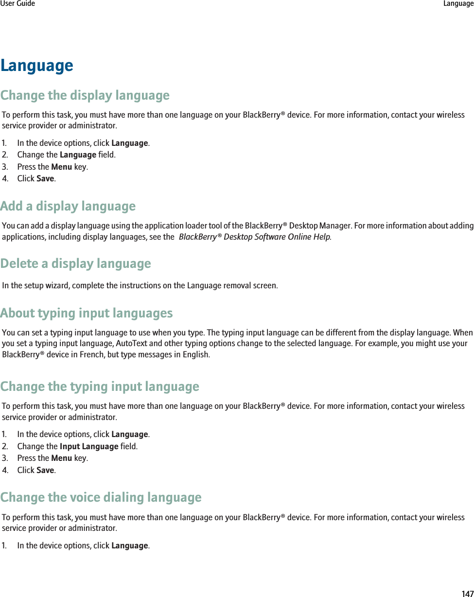 LanguageChange the display languageTo perform this task, you must have more than one language on your BlackBerry® device. For more information, contact your wirelessservice provider or administrator.1. In the device options, click Language.2. Change the Language field.3. Press the Menu key.4. Click Save.Add a display languageYou can add a display language using the application loader tool of the BlackBerry® Desktop Manager. For more information about addingapplications, including display languages, see the  BlackBerry® Desktop Software Online Help.Delete a display languageIn the setup wizard, complete the instructions on the Language removal screen.About typing input languagesYou can set a typing input language to use when you type. The typing input language can be different from the display language. Whenyou set a typing input language, AutoText and other typing options change to the selected language. For example, you might use yourBlackBerry® device in French, but type messages in English.Change the typing input languageTo perform this task, you must have more than one language on your BlackBerry® device. For more information, contact your wirelessservice provider or administrator.1. In the device options, click Language.2. Change the Input Language field.3. Press the Menu key.4. Click Save.Change the voice dialing languageTo perform this task, you must have more than one language on your BlackBerry® device. For more information, contact your wirelessservice provider or administrator.1. In the device options, click Language.User Guide Language147