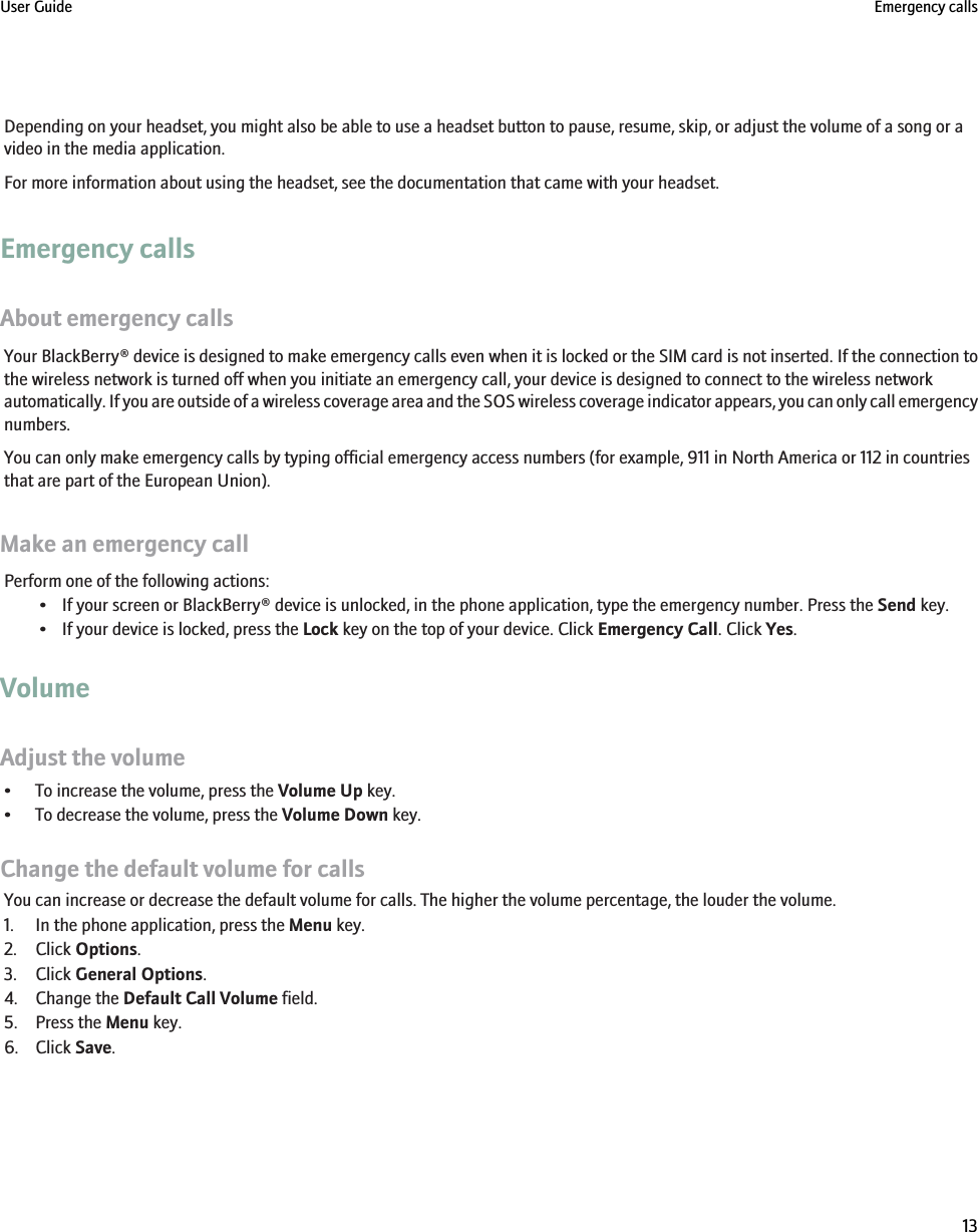 Depending on your headset, you might also be able to use a headset button to pause, resume, skip, or adjust the volume of a song or avideo in the media application.For more information about using the headset, see the documentation that came with your headset.Emergency callsAbout emergency callsYour BlackBerry® device is designed to make emergency calls even when it is locked or the SIM card is not inserted. If the connection tothe wireless network is turned off when you initiate an emergency call, your device is designed to connect to the wireless networkautomatically. If you are outside of a wireless coverage area and the SOS wireless coverage indicator appears, you can only call emergencynumbers.You can only make emergency calls by typing official emergency access numbers (for example, 911 in North America or 112 in countriesthat are part of the European Union).Make an emergency callPerform one of the following actions:• If your screen or BlackBerry® device is unlocked, in the phone application, type the emergency number. Press the Send key.• If your device is locked, press the Lock key on the top of your device. Click Emergency Call. Click Yes.VolumeAdjust the volume• To increase the volume, press the Volume Up key.• To decrease the volume, press the Volume Down key.Change the default volume for callsYou can increase or decrease the default volume for calls. The higher the volume percentage, the louder the volume.1. In the phone application, press the Menu key.2. Click Options.3. Click General Options.4. Change the Default Call Volume field.5. Press the Menu key.6. Click Save.User Guide Emergency calls13