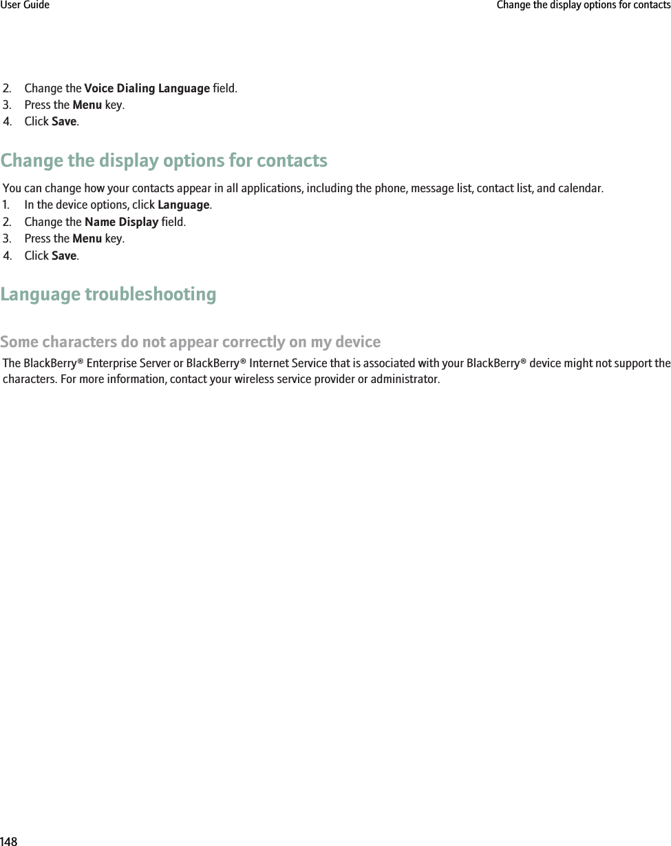 2. Change the Voice Dialing Language field.3. Press the Menu key.4. Click Save.Change the display options for contactsYou can change how your contacts appear in all applications, including the phone, message list, contact list, and calendar.1. In the device options, click Language.2. Change the Name Display field.3. Press the Menu key.4. Click Save.Language troubleshootingSome characters do not appear correctly on my deviceThe BlackBerry® Enterprise Server or BlackBerry® Internet Service that is associated with your BlackBerry® device might not support thecharacters. For more information, contact your wireless service provider or administrator.User Guide Change the display options for contacts148