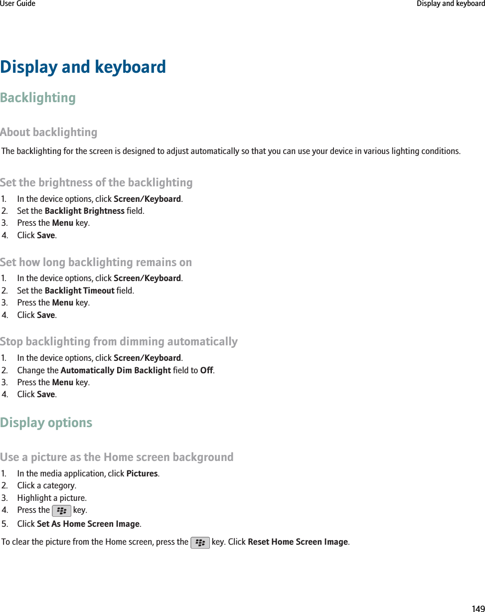 Display and keyboardBacklightingAbout backlightingThe backlighting for the screen is designed to adjust automatically so that you can use your device in various lighting conditions.Set the brightness of the backlighting1. In the device options, click Screen/Keyboard.2. Set the Backlight Brightness field.3. Press the Menu key.4. Click Save.Set how long backlighting remains on1. In the device options, click Screen/Keyboard.2. Set the Backlight Timeout field.3. Press the Menu key.4. Click Save.Stop backlighting from dimming automatically1. In the device options, click Screen/Keyboard.2. Change the Automatically Dim Backlight field to Off.3. Press the Menu key.4. Click Save.Display optionsUse a picture as the Home screen background1. In the media application, click Pictures.2. Click a category.3. Highlight a picture.4. Press the   key.5. Click Set As Home Screen Image.To clear the picture from the Home screen, press the   key. Click Reset Home Screen Image.User Guide Display and keyboard149