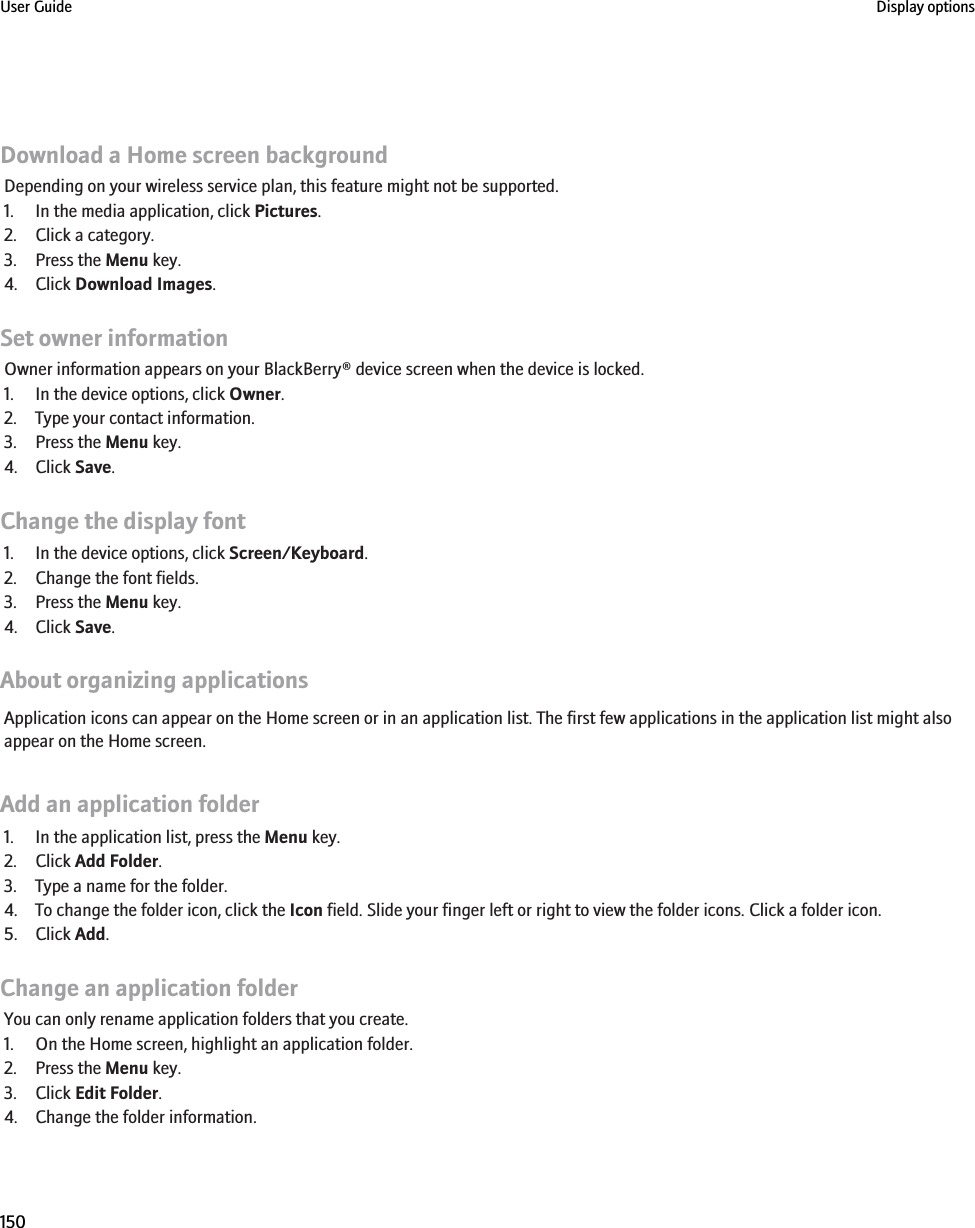 Download a Home screen backgroundDepending on your wireless service plan, this feature might not be supported.1. In the media application, click Pictures.2. Click a category.3. Press the Menu key.4. Click Download Images.Set owner informationOwner information appears on your BlackBerry® device screen when the device is locked.1. In the device options, click Owner.2. Type your contact information.3. Press the Menu key.4. Click Save.Change the display font1. In the device options, click Screen/Keyboard.2. Change the font fields.3. Press the Menu key.4. Click Save.About organizing applicationsApplication icons can appear on the Home screen or in an application list. The first few applications in the application list might alsoappear on the Home screen.Add an application folder1. In the application list, press the Menu key.2. Click Add Folder.3. Type a name for the folder.4. To change the folder icon, click the Icon field. Slide your finger left or right to view the folder icons. Click a folder icon.5. Click Add.Change an application folderYou can only rename application folders that you create.1. On the Home screen, highlight an application folder.2. Press the Menu key.3. Click Edit Folder.4. Change the folder information.User Guide Display options150