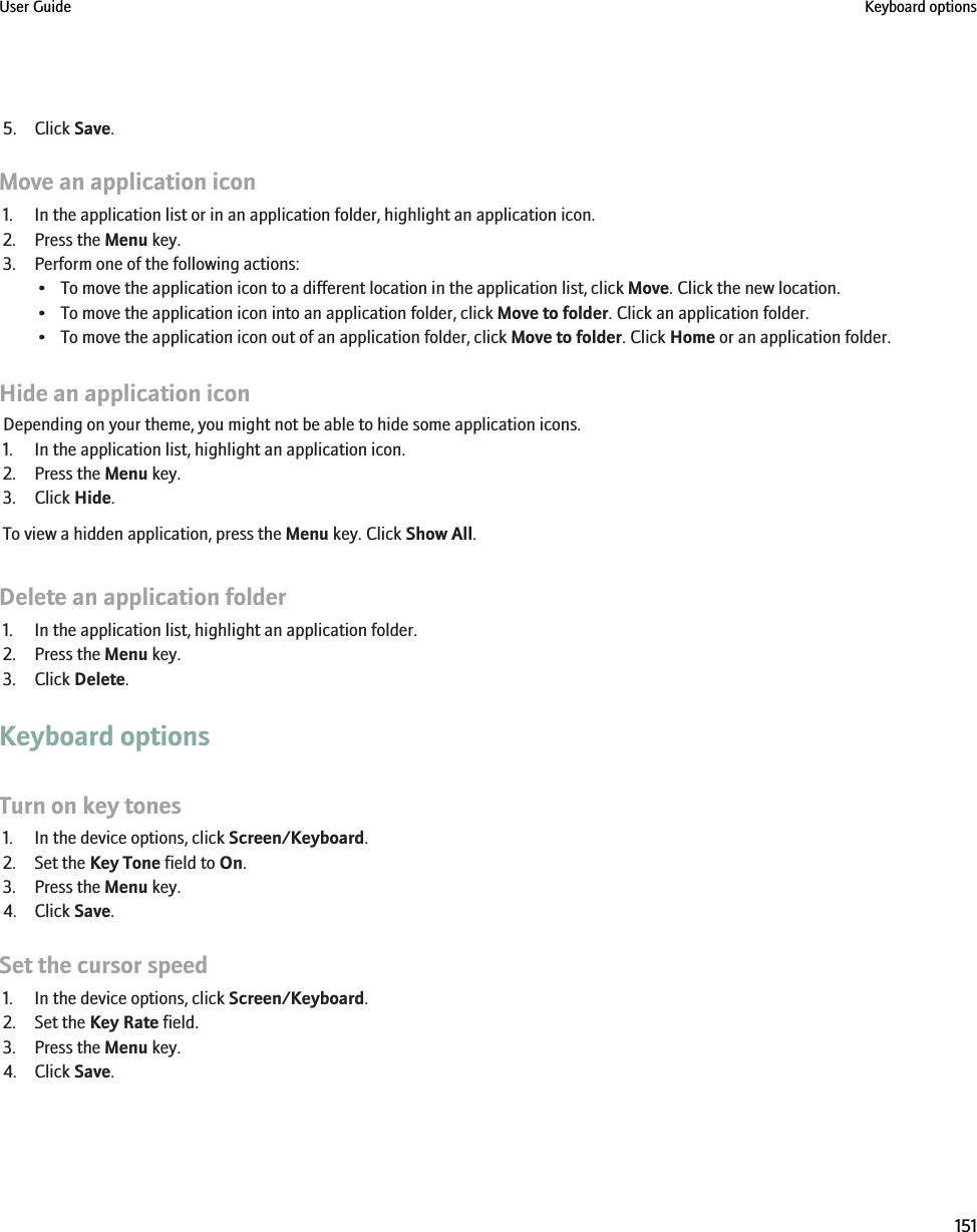 5. Click Save.Move an application icon1. In the application list or in an application folder, highlight an application icon.2. Press the Menu key.3. Perform one of the following actions:• To move the application icon to a different location in the application list, click Move. Click the new location.• To move the application icon into an application folder, click Move to folder. Click an application folder.• To move the application icon out of an application folder, click Move to folder. Click Home or an application folder.Hide an application iconDepending on your theme, you might not be able to hide some application icons.1. In the application list, highlight an application icon.2. Press the Menu key.3. Click Hide.To view a hidden application, press the Menu key. Click Show All.Delete an application folder1. In the application list, highlight an application folder.2. Press the Menu key.3. Click Delete.Keyboard optionsTurn on key tones1. In the device options, click Screen/Keyboard.2. Set the Key Tone field to On.3. Press the Menu key.4. Click Save.Set the cursor speed1. In the device options, click Screen/Keyboard.2. Set the Key Rate field.3. Press the Menu key.4. Click Save.User Guide Keyboard options151