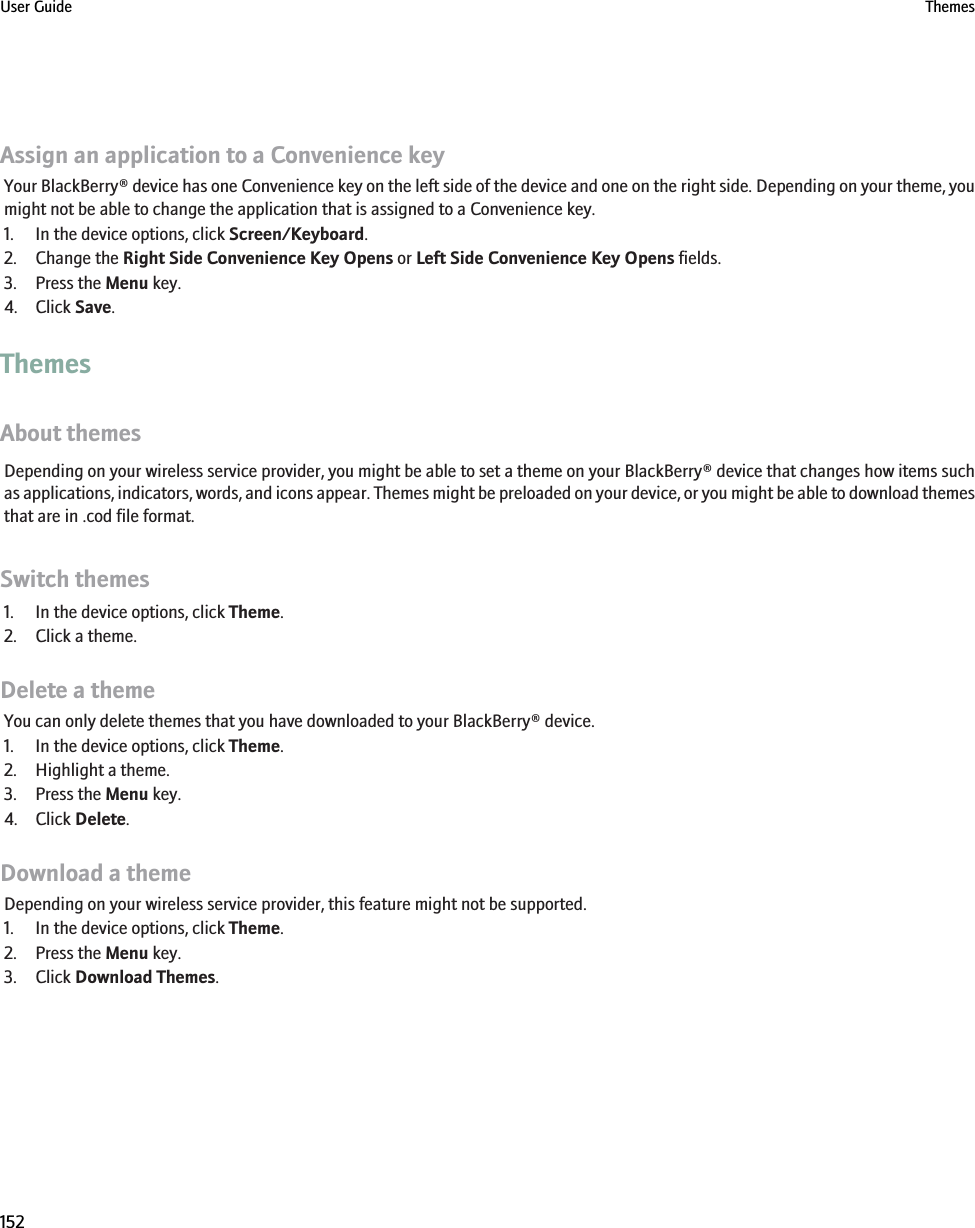 Assign an application to a Convenience keyYour BlackBerry® device has one Convenience key on the left side of the device and one on the right side. Depending on your theme, youmight not be able to change the application that is assigned to a Convenience key.1. In the device options, click Screen/Keyboard.2. Change the Right Side Convenience Key Opens or Left Side Convenience Key Opens fields.3. Press the Menu key.4. Click Save.ThemesAbout themesDepending on your wireless service provider, you might be able to set a theme on your BlackBerry® device that changes how items suchas applications, indicators, words, and icons appear. Themes might be preloaded on your device, or you might be able to download themesthat are in .cod file format.Switch themes1. In the device options, click Theme.2. Click a theme.Delete a themeYou can only delete themes that you have downloaded to your BlackBerry® device.1. In the device options, click Theme.2. Highlight a theme.3. Press the Menu key.4. Click Delete.Download a themeDepending on your wireless service provider, this feature might not be supported.1. In the device options, click Theme.2. Press the Menu key.3. Click Download Themes.User Guide Themes152
