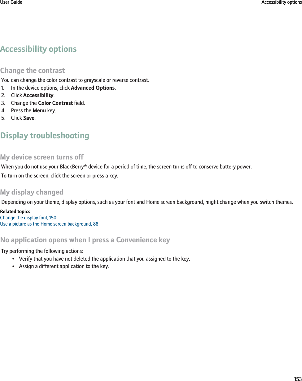 Accessibility optionsChange the contrastYou can change the color contrast to grayscale or reverse contrast.1. In the device options, click Advanced Options.2. Click Accessibility.3. Change the Color Contrast field.4. Press the Menu key.5. Click Save.Display troubleshootingMy device screen turns offWhen you do not use your BlackBerry® device for a period of time, the screen turns off to conserve battery power.To turn on the screen, click the screen or press a key.My display changedDepending on your theme, display options, such as your font and Home screen background, might change when you switch themes.Related topicsChange the display font, 150Use a picture as the Home screen background, 88No application opens when I press a Convenience keyTry performing the following actions:• Verify that you have not deleted the application that you assigned to the key.• Assign a different application to the key.User Guide Accessibility options153