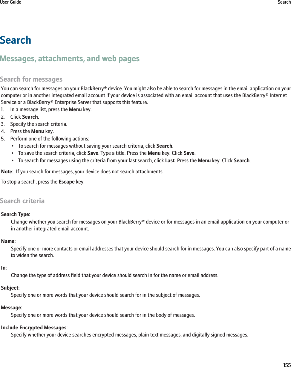 SearchMessages, attachments, and web pagesSearch for messagesYou can search for messages on your BlackBerry® device. You might also be able to search for messages in the email application on yourcomputer or in another integrated email account if your device is associated with an email account that uses the BlackBerry® InternetService or a BlackBerry® Enterprise Server that supports this feature.1. In a message list, press the Menu key.2. Click Search.3. Specify the search criteria.4. Press the Menu key.5. Perform one of the following actions:• To search for messages without saving your search criteria, click Search.• To save the search criteria, click Save. Type a title. Press the Menu key. Click Save.• To search for messages using the criteria from your last search, click Last. Press the Menu key. Click Search.Note:  If you search for messages, your device does not search attachments.To stop a search, press the Escape key.Search criteriaSearch Type:Change whether you search for messages on your BlackBerry® device or for messages in an email application on your computer orin another integrated email account.Name:Specify one or more contacts or email addresses that your device should search for in messages. You can also specify part of a nameto widen the search.In:Change the type of address field that your device should search in for the name or email address.Subject:Specify one or more words that your device should search for in the subject of messages.Message:Specify one or more words that your device should search for in the body of messages.Include Encrypted Messages:Specify whether your device searches encrypted messages, plain text messages, and digitally signed messages.User Guide Search155