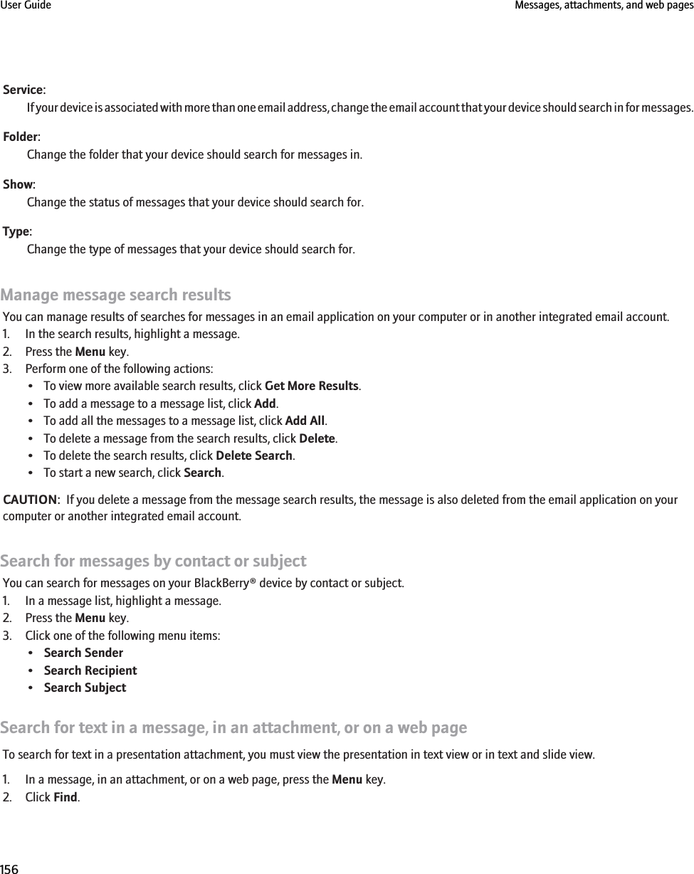 Service:If your device is associated with more than one email address, change the email account that your device should search in for messages.Folder:Change the folder that your device should search for messages in.Show:Change the status of messages that your device should search for.Type:Change the type of messages that your device should search for.Manage message search resultsYou can manage results of searches for messages in an email application on your computer or in another integrated email account.1. In the search results, highlight a message.2. Press the Menu key.3. Perform one of the following actions:• To view more available search results, click Get More Results.• To add a message to a message list, click Add.• To add all the messages to a message list, click Add All.• To delete a message from the search results, click Delete.• To delete the search results, click Delete Search.• To start a new search, click Search.CAUTION:  If you delete a message from the message search results, the message is also deleted from the email application on yourcomputer or another integrated email account.Search for messages by contact or subjectYou can search for messages on your BlackBerry® device by contact or subject.1. In a message list, highlight a message.2. Press the Menu key.3. Click one of the following menu items:•Search Sender•Search Recipient•Search SubjectSearch for text in a message, in an attachment, or on a web pageTo search for text in a presentation attachment, you must view the presentation in text view or in text and slide view.1. In a message, in an attachment, or on a web page, press the Menu key.2. Click Find.User Guide Messages, attachments, and web pages156
