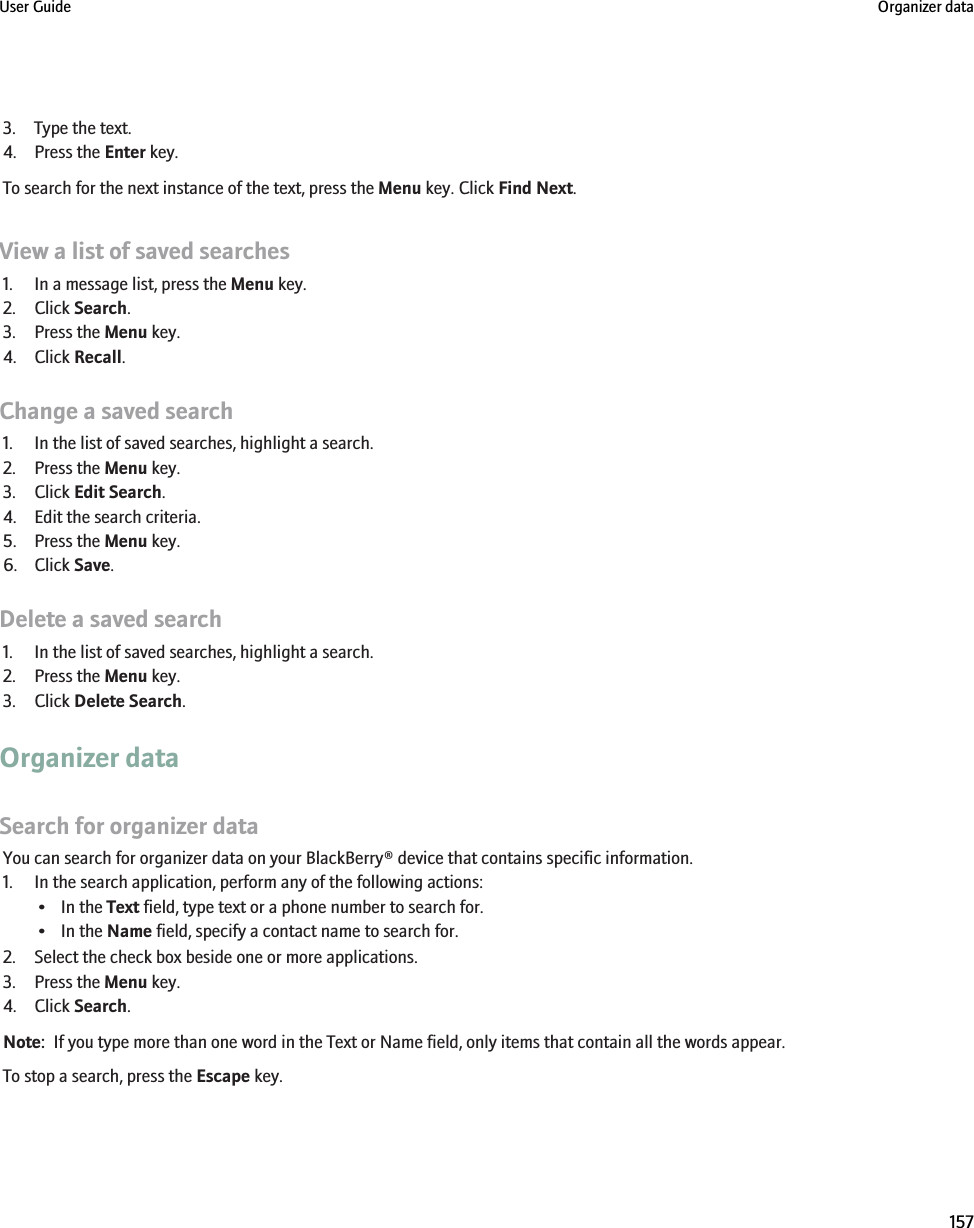 3. Type the text.4. Press the Enter key.To search for the next instance of the text, press the Menu key. Click Find Next.View a list of saved searches1. In a message list, press the Menu key.2. Click Search.3. Press the Menu key.4. Click Recall.Change a saved search1. In the list of saved searches, highlight a search.2. Press the Menu key.3. Click Edit Search.4. Edit the search criteria.5. Press the Menu key.6. Click Save.Delete a saved search1. In the list of saved searches, highlight a search.2. Press the Menu key.3. Click Delete Search.Organizer dataSearch for organizer dataYou can search for organizer data on your BlackBerry® device that contains specific information.1. In the search application, perform any of the following actions:• In the Text field, type text or a phone number to search for.• In the Name field, specify a contact name to search for.2. Select the check box beside one or more applications.3. Press the Menu key.4. Click Search.Note:  If you type more than one word in the Text or Name field, only items that contain all the words appear.To stop a search, press the Escape key.User Guide Organizer data157