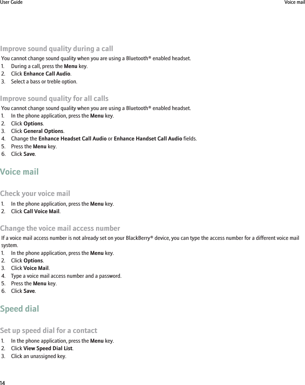 Improve sound quality during a callYou cannot change sound quality when you are using a Bluetooth® enabled headset.1. During a call, press the Menu key.2. Click Enhance Call Audio.3. Select a bass or treble option.Improve sound quality for all callsYou cannot change sound quality when you are using a Bluetooth® enabled headset.1. In the phone application, press the Menu key.2. Click Options.3. Click General Options.4. Change the Enhance Headset Call Audio or Enhance Handset Call Audio fields.5. Press the Menu key.6. Click Save.Voice mailCheck your voice mail1. In the phone application, press the Menu key.2. Click Call Voice Mail.Change the voice mail access numberIf a voice mail access number is not already set on your BlackBerry® device, you can type the access number for a different voice mailsystem.1. In the phone application, press the Menu key.2. Click Options.3. Click Voice Mail.4. Type a voice mail access number and a password.5. Press the Menu key.6. Click Save.Speed dialSet up speed dial for a contact1. In the phone application, press the Menu key.2. Click View Speed Dial List.3. Click an unassigned key.User Guide Voice mail14