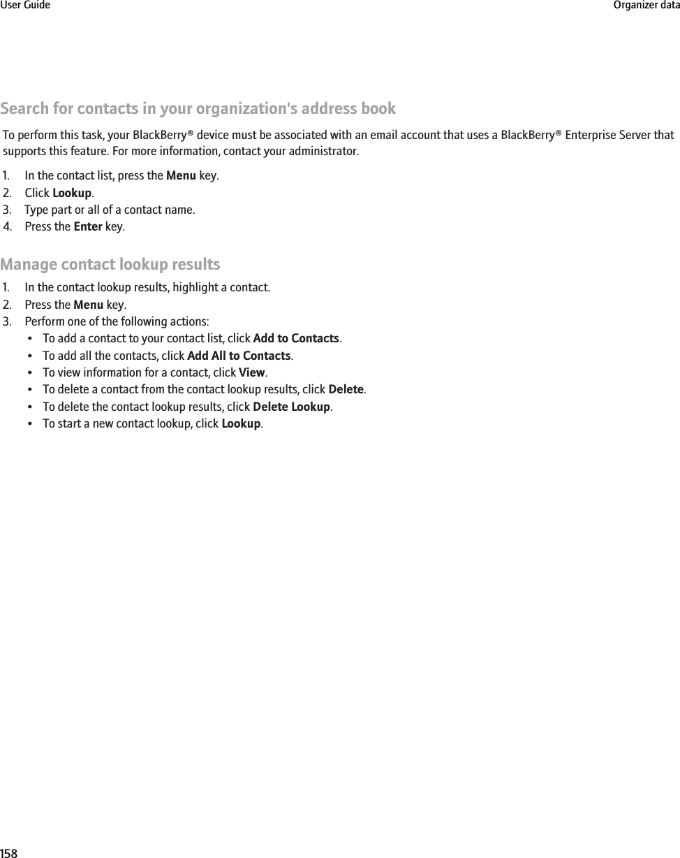 Search for contacts in your organization&apos;s address bookTo perform this task, your BlackBerry® device must be associated with an email account that uses a BlackBerry® Enterprise Server thatsupports this feature. For more information, contact your administrator.1. In the contact list, press the Menu key.2. Click Lookup.3. Type part or all of a contact name.4. Press the Enter key.Manage contact lookup results1. In the contact lookup results, highlight a contact.2. Press the Menu key.3. Perform one of the following actions:• To add a contact to your contact list, click Add to Contacts.• To add all the contacts, click Add All to Contacts.• To view information for a contact, click View.• To delete a contact from the contact lookup results, click Delete.• To delete the contact lookup results, click Delete Lookup.• To start a new contact lookup, click Lookup.User Guide Organizer data158