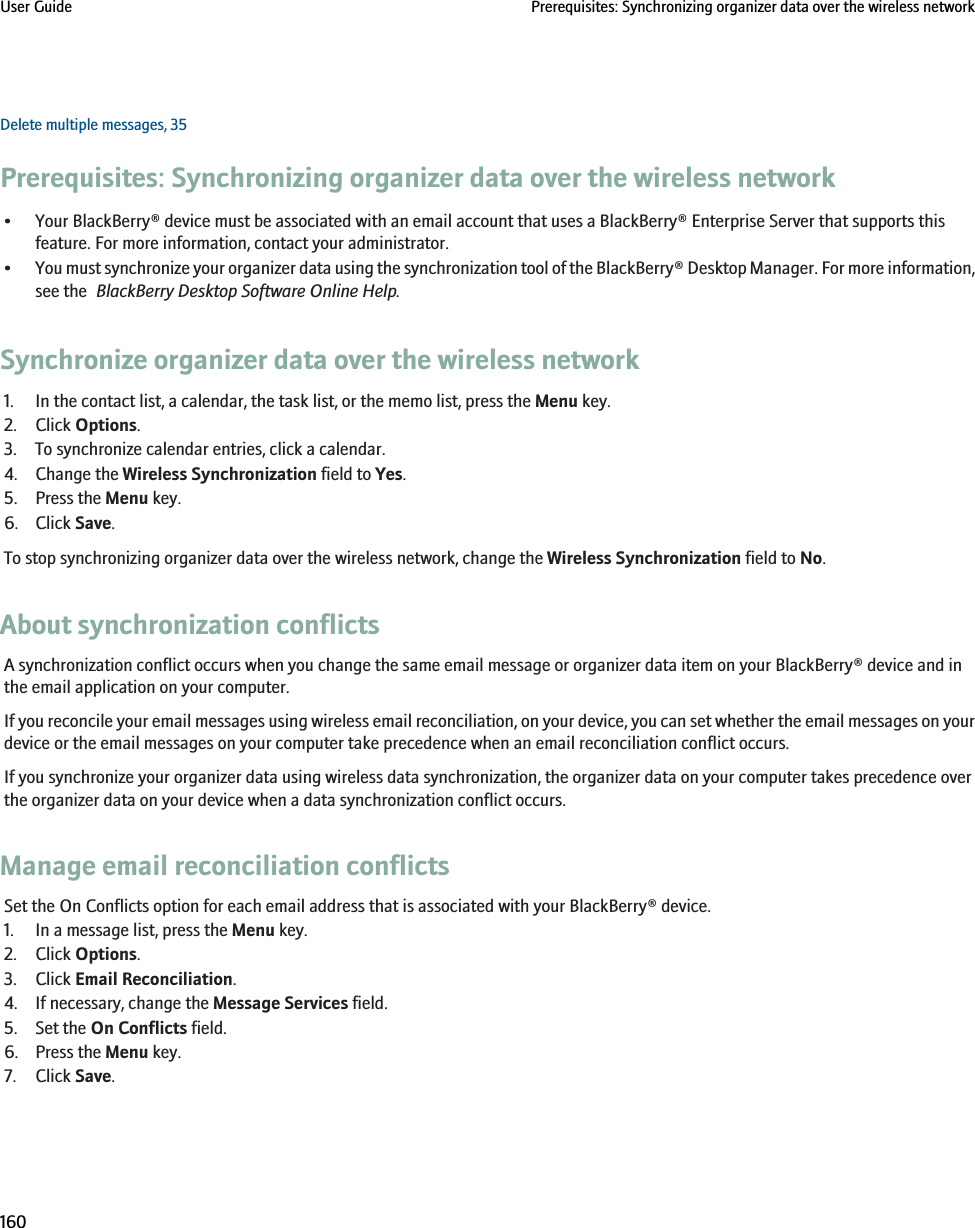 Delete multiple messages, 35Prerequisites: Synchronizing organizer data over the wireless network• Your BlackBerry® device must be associated with an email account that uses a BlackBerry® Enterprise Server that supports thisfeature. For more information, contact your administrator.•You must synchronize your organizer data using the synchronization tool of the BlackBerry® Desktop Manager. For more information,see the  BlackBerry Desktop Software Online Help.Synchronize organizer data over the wireless network1. In the contact list, a calendar, the task list, or the memo list, press the Menu key.2. Click Options.3. To synchronize calendar entries, click a calendar.4. Change the Wireless Synchronization field to Yes.5. Press the Menu key.6. Click Save.To stop synchronizing organizer data over the wireless network, change the Wireless Synchronization field to No.About synchronization conflictsA synchronization conflict occurs when you change the same email message or organizer data item on your BlackBerry® device and inthe email application on your computer.If you reconcile your email messages using wireless email reconciliation, on your device, you can set whether the email messages on yourdevice or the email messages on your computer take precedence when an email reconciliation conflict occurs.If you synchronize your organizer data using wireless data synchronization, the organizer data on your computer takes precedence overthe organizer data on your device when a data synchronization conflict occurs.Manage email reconciliation conflictsSet the On Conflicts option for each email address that is associated with your BlackBerry® device.1. In a message list, press the Menu key.2. Click Options.3. Click Email Reconciliation.4. If necessary, change the Message Services field.5. Set the On Conflicts field.6. Press the Menu key.7. Click Save.User Guide Prerequisites: Synchronizing organizer data over the wireless network160