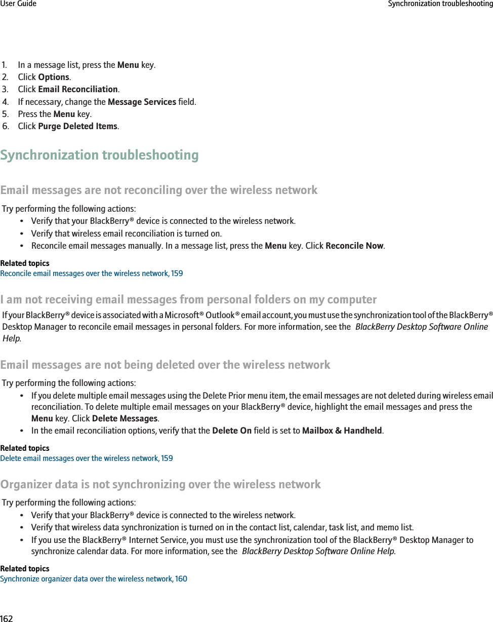 1. In a message list, press the Menu key.2. Click Options.3. Click Email Reconciliation.4. If necessary, change the Message Services field.5. Press the Menu key.6. Click Purge Deleted Items.Synchronization troubleshootingEmail messages are not reconciling over the wireless networkTry performing the following actions:• Verify that your BlackBerry® device is connected to the wireless network.• Verify that wireless email reconciliation is turned on.• Reconcile email messages manually. In a message list, press the Menu key. Click Reconcile Now.Related topicsReconcile email messages over the wireless network, 159I am not receiving email messages from personal folders on my computerIf your BlackBerry® device is associated with a Microsoft® Outlook® email account, you must use the synchronization tool of the BlackBerry®Desktop Manager to reconcile email messages in personal folders. For more information, see the  BlackBerry Desktop Software OnlineHelp.Email messages are not being deleted over the wireless networkTry performing the following actions:•If you delete multiple email messages using the Delete Prior menu item, the email messages are not deleted during wireless emailreconciliation. To delete multiple email messages on your BlackBerry® device, highlight the email messages and press theMenu key. Click Delete Messages.• In the email reconciliation options, verify that the Delete On field is set to Mailbox &amp; Handheld.Related topicsDelete email messages over the wireless network, 159Organizer data is not synchronizing over the wireless networkTry performing the following actions:• Verify that your BlackBerry® device is connected to the wireless network.• Verify that wireless data synchronization is turned on in the contact list, calendar, task list, and memo list.• If you use the BlackBerry® Internet Service, you must use the synchronization tool of the BlackBerry® Desktop Manager tosynchronize calendar data. For more information, see the  BlackBerry Desktop Software Online Help.Related topicsSynchronize organizer data over the wireless network, 160User Guide Synchronization troubleshooting162