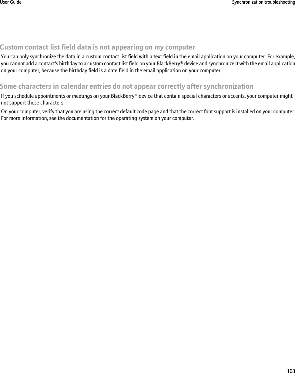 Custom contact list field data is not appearing on my computerYou can only synchronize the data in a custom contact list field with a text field in the email application on your computer. For example,you cannot add a contact&apos;s birthday to a custom contact list field on your BlackBerry® device and synchronize it with the email applicationon your computer, because the birthday field is a date field in the email application on your computer.Some characters in calendar entries do not appear correctly after synchronizationIf you schedule appointments or meetings on your BlackBerry® device that contain special characters or accents, your computer mightnot support these characters.On your computer, verify that you are using the correct default code page and that the correct font support is installed on your computer.For more information, see the documentation for the operating system on your computer.User Guide Synchronization troubleshooting163