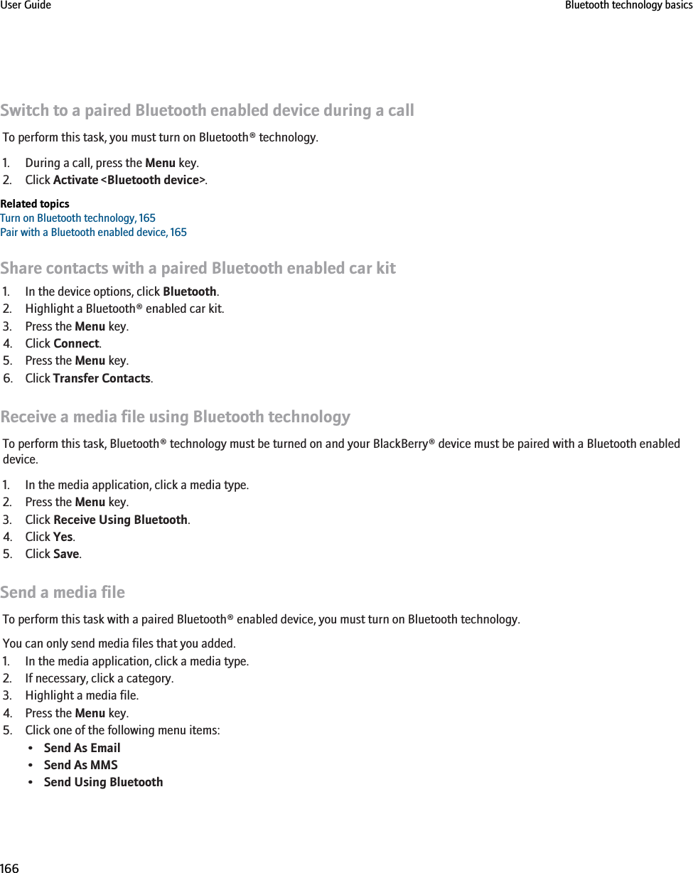 Switch to a paired Bluetooth enabled device during a callTo perform this task, you must turn on Bluetooth® technology.1. During a call, press the Menu key.2. Click Activate &lt;Bluetooth device&gt;.Related topicsTurn on Bluetooth technology, 165Pair with a Bluetooth enabled device, 165Share contacts with a paired Bluetooth enabled car kit1. In the device options, click Bluetooth.2. Highlight a Bluetooth® enabled car kit.3. Press the Menu key.4. Click Connect.5. Press the Menu key.6. Click Transfer Contacts.Receive a media file using Bluetooth technologyTo perform this task, Bluetooth® technology must be turned on and your BlackBerry® device must be paired with a Bluetooth enableddevice.1. In the media application, click a media type.2. Press the Menu key.3. Click Receive Using Bluetooth.4. Click Yes.5. Click Save.Send a media fileTo perform this task with a paired Bluetooth® enabled device, you must turn on Bluetooth technology.You can only send media files that you added.1. In the media application, click a media type.2. If necessary, click a category.3. Highlight a media file.4. Press the Menu key.5. Click one of the following menu items:•Send As Email•Send As MMS•Send Using BluetoothUser Guide Bluetooth technology basics166