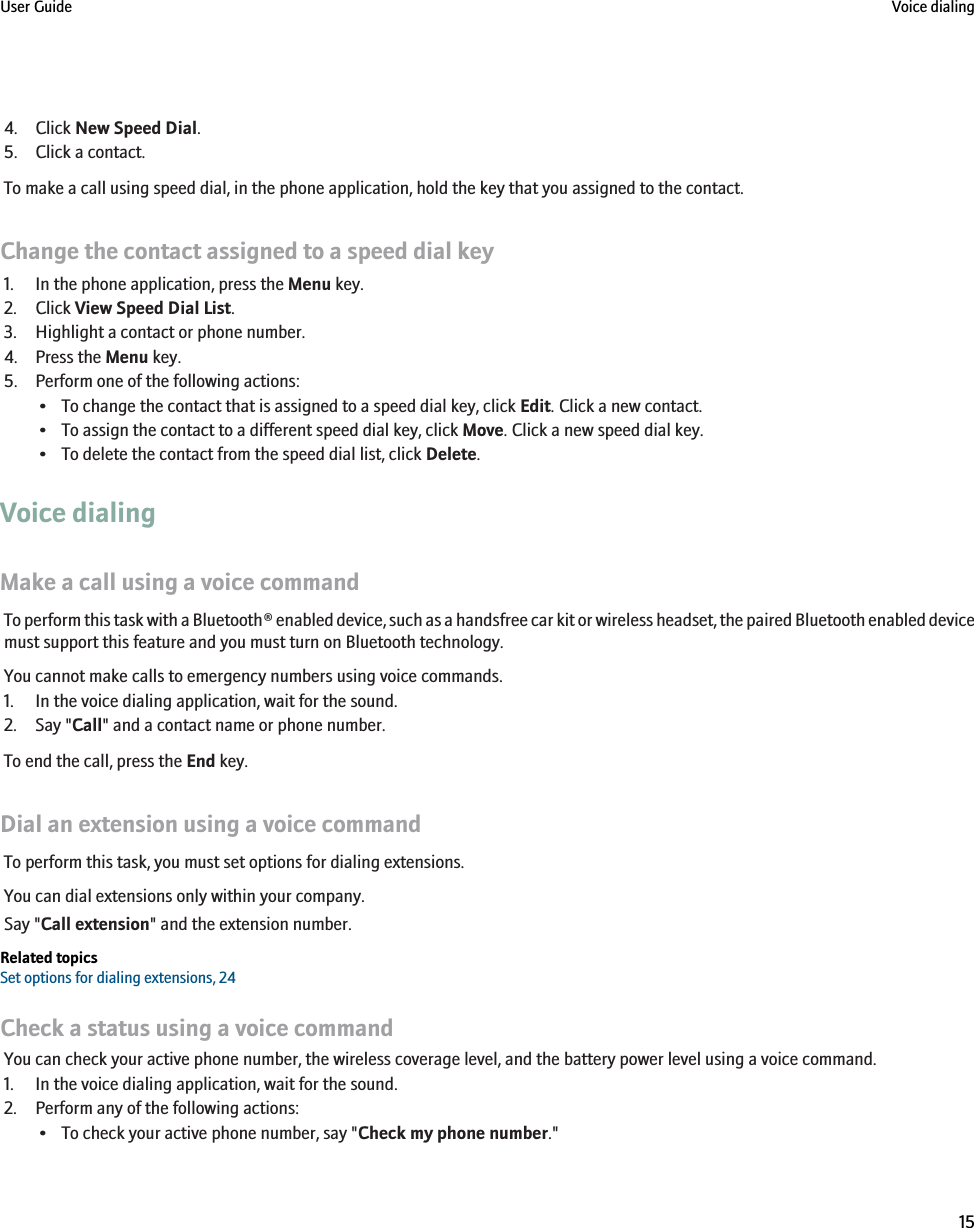 4. Click New Speed Dial.5. Click a contact.To make a call using speed dial, in the phone application, hold the key that you assigned to the contact.Change the contact assigned to a speed dial key1. In the phone application, press the Menu key.2. Click View Speed Dial List.3. Highlight a contact or phone number.4. Press the Menu key.5. Perform one of the following actions:• To change the contact that is assigned to a speed dial key, click Edit. Click a new contact.• To assign the contact to a different speed dial key, click Move. Click a new speed dial key.• To delete the contact from the speed dial list, click Delete.Voice dialingMake a call using a voice commandTo perform this task with a Bluetooth® enabled device, such as a handsfree car kit or wireless headset, the paired Bluetooth enabled devicemust support this feature and you must turn on Bluetooth technology.You cannot make calls to emergency numbers using voice commands.1. In the voice dialing application, wait for the sound.2. Say &quot;Call&quot; and a contact name or phone number.To end the call, press the End key.Dial an extension using a voice commandTo perform this task, you must set options for dialing extensions.You can dial extensions only within your company.Say &quot;Call extension&quot; and the extension number.Related topicsSet options for dialing extensions, 24Check a status using a voice commandYou can check your active phone number, the wireless coverage level, and the battery power level using a voice command.1. In the voice dialing application, wait for the sound.2. Perform any of the following actions:• To check your active phone number, say &quot;Check my phone number.&quot;User Guide Voice dialing15