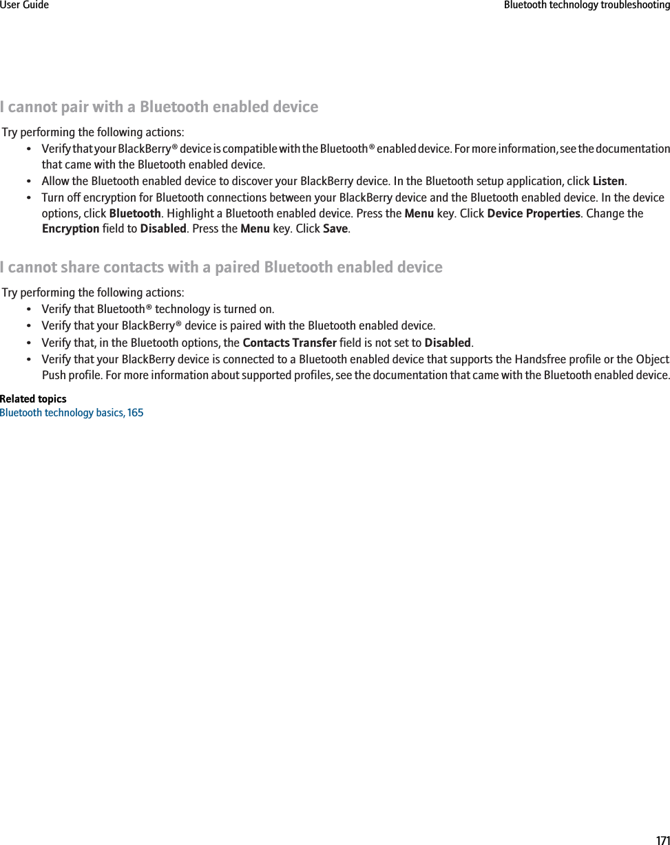 I cannot pair with a Bluetooth enabled deviceTry performing the following actions:•Verify that your BlackBerry® device is compatible with the Bluetooth® enabled device. For more information, see the documentationthat came with the Bluetooth enabled device.• Allow the Bluetooth enabled device to discover your BlackBerry device. In the Bluetooth setup application, click Listen.• Turn off encryption for Bluetooth connections between your BlackBerry device and the Bluetooth enabled device. In the deviceoptions, click Bluetooth. Highlight a Bluetooth enabled device. Press the Menu key. Click Device Properties. Change theEncryption field to Disabled. Press the Menu key. Click Save.I cannot share contacts with a paired Bluetooth enabled deviceTry performing the following actions:• Verify that Bluetooth® technology is turned on.• Verify that your BlackBerry® device is paired with the Bluetooth enabled device.• Verify that, in the Bluetooth options, the Contacts Transfer field is not set to Disabled.• Verify that your BlackBerry device is connected to a Bluetooth enabled device that supports the Handsfree profile or the ObjectPush profile. For more information about supported profiles, see the documentation that came with the Bluetooth enabled device.Related topicsBluetooth technology basics, 165User Guide Bluetooth technology troubleshooting171
