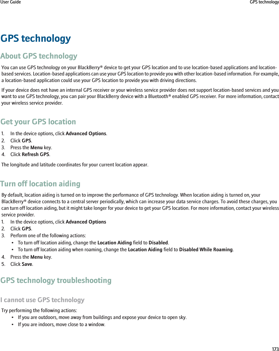 GPS technologyAbout GPS technologyYou can use GPS technology on your BlackBerry® device to get your GPS location and to use location-based applications and location-based services. Location-based applications can use your GPS location to provide you with other location-based information. For example,a location-based application could use your GPS location to provide you with driving directions.If your device does not have an internal GPS receiver or your wireless service provider does not support location-based services and youwant to use GPS technology, you can pair your BlackBerry device with a Bluetooth® enabled GPS receiver. For more information, contactyour wireless service provider.Get your GPS location1. In the device options, click Advanced Options.2. Click GPS.3. Press the Menu key.4. Click Refresh GPS.The longitude and latitude coordinates for your current location appear.Turn off location aidingBy default, location aiding is turned on to improve the performance of GPS technology. When location aiding is turned on, yourBlackBerry® device connects to a central server periodically, which can increase your data service charges. To avoid these charges, youcan turn off location aiding, but it might take longer for your device to get your GPS location. For more information, contact your wirelessservice provider.1. In the device options, click Advanced Options2. Click GPS.3. Perform one of the following actions:• To turn off location aiding, change the Location Aiding field to Disabled.• To turn off location aiding when roaming, change the Location Aiding field to Disabled While Roaming.4. Press the Menu key.5. Click Save.GPS technology troubleshootingI cannot use GPS technologyTry performing the following actions:• If you are outdoors, move away from buildings and expose your device to open sky.• If you are indoors, move close to a window.User Guide GPS technology173