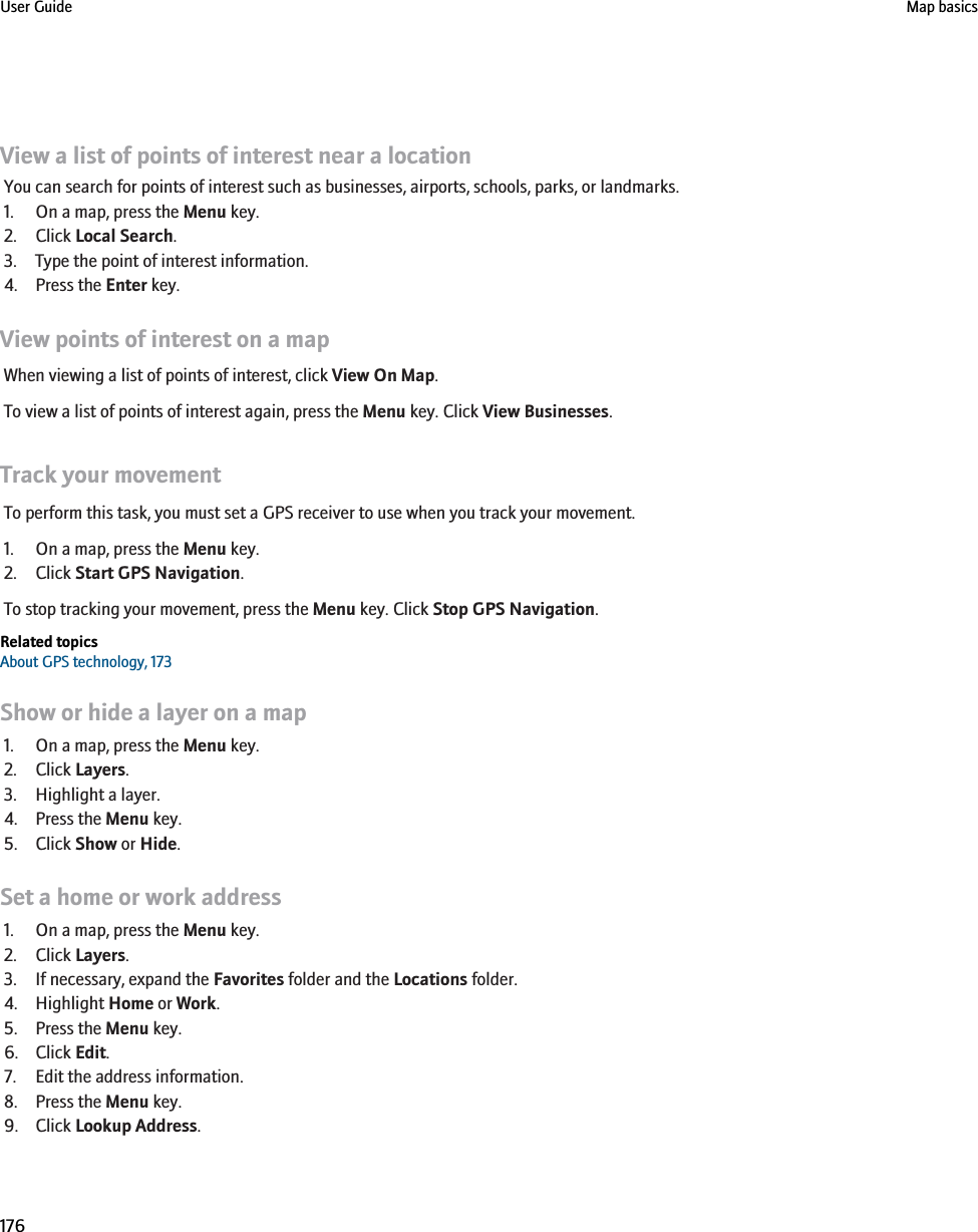 View a list of points of interest near a locationYou can search for points of interest such as businesses, airports, schools, parks, or landmarks.1. On a map, press the Menu key.2. Click Local Search.3. Type the point of interest information.4. Press the Enter key.View points of interest on a mapWhen viewing a list of points of interest, click View On Map.To view a list of points of interest again, press the Menu key. Click View Businesses.Track your movementTo perform this task, you must set a GPS receiver to use when you track your movement.1. On a map, press the Menu key.2. Click Start GPS Navigation.To stop tracking your movement, press the Menu key. Click Stop GPS Navigation.Related topicsAbout GPS technology, 173Show or hide a layer on a map1. On a map, press the Menu key.2. Click Layers.3. Highlight a layer.4. Press the Menu key.5. Click Show or Hide.Set a home or work address1. On a map, press the Menu key.2. Click Layers.3. If necessary, expand the Favorites folder and the Locations folder.4. Highlight Home or Work.5. Press the Menu key.6. Click Edit.7. Edit the address information.8. Press the Menu key.9. Click Lookup Address.User Guide Map basics176
